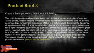 Product Brief 2
36
Create a Smartphone app that does the following:
This quick image-to-sound generator would use pictures from your smartphone’s camera.
Take a picture, and the image’s properties would be converted into control data for a sound
generator. Say, for example, the amount of blue in a picture would determine the frequency
of a particular oscillator. The synth could also “play back” the pictures from top to bottom or
left to right so that the sound evolves over time. If you had a picture of a blue sky over green
grass, you’d get a clip that starts with a lot of high frequency sound that moves lower over
time. Every kind of data about the picture could also be translated into sound in this same
manner for nice, complex results. This would just be a quick, fun way to create sounds.
There could also be a social aspect, with an Instagram-style feed of all of your friends
pictures and sounds. (Andy Cush via Evolver.fm)
 