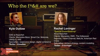 Who the f*&# are we?
4
Kyle Outlaw
GXD at Razorfish
Clients: Mercedes-Benz, Smart Car, Motorola,
UNIQLO, AXE
Specialties: responsive design, digital commerce
Twitter: @koutlaw
Rachel Lovinger
*Special Guest/timecop*
XD at Razorfish
Clients: Mercedes, EMC, The Hollywood
Reporter, Travel Channel, MetLife, American Red
Cross
Specialties: content strategy, content modeling
Twitter: @rlovinger
 