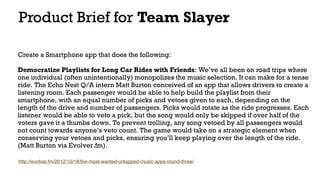 Product Brief for Team Slayer
Create a Smartphone app that does the following: 
Democratize Playlists for Long Car Rides with Friends: We’ve all been on road trips where
one individual (often unintentionally) monopolizes the music selection. It can make for a tense
ride. The Echo Nest Q/A intern Matt Burton conceived of an app that allows drivers to create a
listening room. Each passenger would be able to help build the playlist from their
smartphone, with an equal number of picks and vetoes given to each, depending on the
length of the drive and number of passengers. Picks would rotate as the ride progresses. Each
listener would be able to veto a pick, but the song would only be skipped if over half of the
voters gave it a thumbs down. To prevent trolling, any song vetoed by all passengers would
not count towards anyone’s veto count. The game would take on a strategic element when
conserving your vetoes and picks, ensuring you’ll keep playing over the length of the ride.
(Matt Burton via Evolver.fm).
http://evolver.fm/2012/10/18/the-most-wanted-untapped-music-apps-round-three/
 