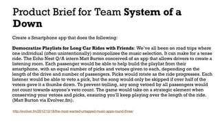 Product Brief for Team System of a
Down
Create a Smartphone app that does the following: 
Democratize Playlists for Long Car Rides with Friends: We’ve all been on road trips where
one individual (often unintentionally) monopolizes the music selection. It can make for a tense
ride. The Echo Nest Q/A intern Matt Burton conceived of an app that allows drivers to create a
listening room. Each passenger would be able to help build the playlist from their
smartphone, with an equal number of picks and vetoes given to each, depending on the
length of the drive and number of passengers. Picks would rotate as the ride progresses. Each
listener would be able to veto a pick, but the song would only be skipped if over half of the
voters gave it a thumbs down. To prevent trolling, any song vetoed by all passengers would
not count towards anyone’s veto count. The game would take on a strategic element when
conserving your vetoes and picks, ensuring you’ll keep playing over the length of the ride.
(Matt Burton via Evolver.fm).
http://evolver.fm/2012/10/18/the-most-wanted-untapped-music-apps-round-three/
 