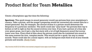 Product Brief for Team Metallica
Create a Smartphone app that does the following: 
Spectrum: This quick image-to-sound generator would use pictures from your smartphone’s
camera. Take a picture, and the image’s properties would be converted into control data for a
sound generator. Say, for example, the amount of blue in a picture would determine the
frequency of a particular oscillator. The synth could also “play back” the pictures from top to
bottom or left to right so that the sound evolves over time. If you had a picture of a blue sky
over green grass, you’d get a clip that starts with a lot of high frequency sound that moves
lower over time. Every kind of data about the picture could also be translated into sound in
this same manner for nice, complex results. This would just be a quick, fun way to create
sounds. There could also be a social aspect, with an Instagram-style feed of all of your friends
pictures and sounds. (Andy Cush)
http://evolver.fm/2012/10/18/the-most-wanted-untapped-music-apps-round-three/
 