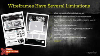 Wireframes Have Several Limitations
• What you see is often not what you get
• Insufficient when describing nuanced interaction
• Approvals can never be final until the result is seen in
code
• It’s difficult to test wireframes
• Many clients have difficulty providing feedback on
wireframes
• Laborious, time intensive
• Inefficient for detailing responsive design
• Others??
9
 