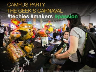 CAMPUS PARTY
THE GEEK’S CARNAVAL
SXSW 2015 • Austin, TX • The State of The Maker Movement in Brazil • By Manoel Lemos • manoel@lemos.net • manoellemos.com • fazedores.com • CC-BY-SA 4.0
#techies #makers #passion
 
