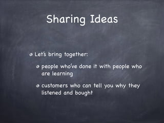 Sharing Ideas
Let’s bring together:

people who’ve done it with people who
are learning

customers who can tell you why they
listened and bought
 