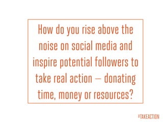 How do you rise above the
noise on social media and
inspire potential followers to
take real action — donating
time, money or resources?
#TAKEACTION
 