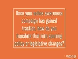 Once your online awareness
campaign has gained
traction, how do you
translate that into spurring
policy or legislative changes?
#TAKEACTION
 