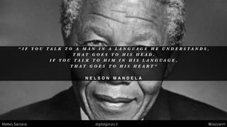 “ I F Y O U T A L K T O A M A N I N A L A N G U A G E H E U N D E R S T A N D S ,
T H A T G O E S T O H I S H E A D .
I F Y O U T A L K T O H I M I N H I S L A N G U A G E ,
T H A T G O E S T O H I S H E A R T ”
N E L S O N M A N D E L A
Matteo Sarzana digitalgonzo.it @zazzanm
 