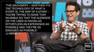 "THE MACHINERY -- WHETHER IT'S
THE TECHNOLOGY OF WHAT A
STORY IS, THE MAP OF A STORY -
YOU'RE TRYING TO MAKE THAT
INVISIBLE SO THAT THE AUDIENCE
OR THE USER IS HAVING AS
EFFORTLESS AN EXPERIENCE AS
POSSIBLE AND THEY'RE AS
ENGAGED AS POSSIBLE.”
JJ ABRAMS
 