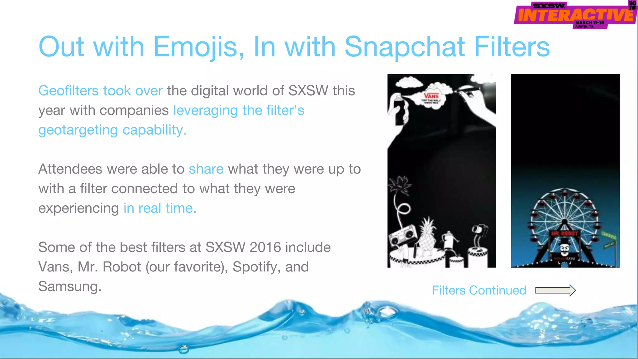 Out with Emojis, In with Snapchat Filters
Geofilters took over the digital world of SXSW this
year with companies leveraging the filter's
geotargeting capability.
Attendees were able to share what they were up to
with a filter connected to what they were
experiencing in real time.
Some of the best filters at SXSW 2016 include
Vans, Mr. Robot (our favorite), Spotify, and
Samsung. Filters Continued
 