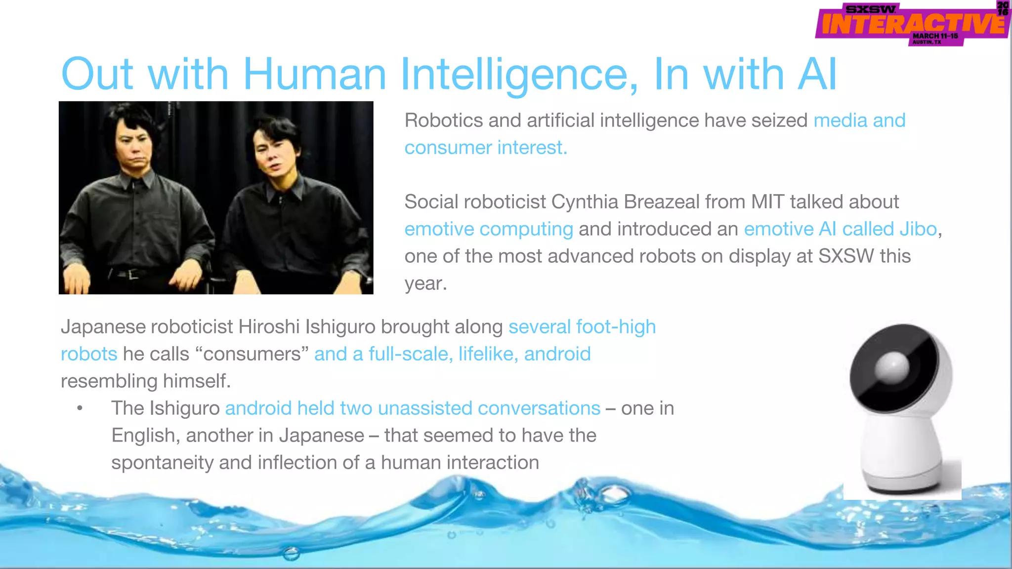 Japanese roboticist Hiroshi Ishiguro brought along several foot-high
robots he calls “consumers” and a full-scale, lifelike, android
resembling himself.
• The Ishiguro android held two unassisted conversations – one in
English, another in Japanese – that seemed to have the
spontaneity and inflection of a human interaction
Out with Human Intelligence, In with AI
Robotics and artificial intelligence have seized media and
consumer interest.
Social roboticist Cynthia Breazeal from MIT talked about
emotive computing and introduced an emotive AI called Jibo,
one of the most advanced robots on display at SXSW this
year.
 