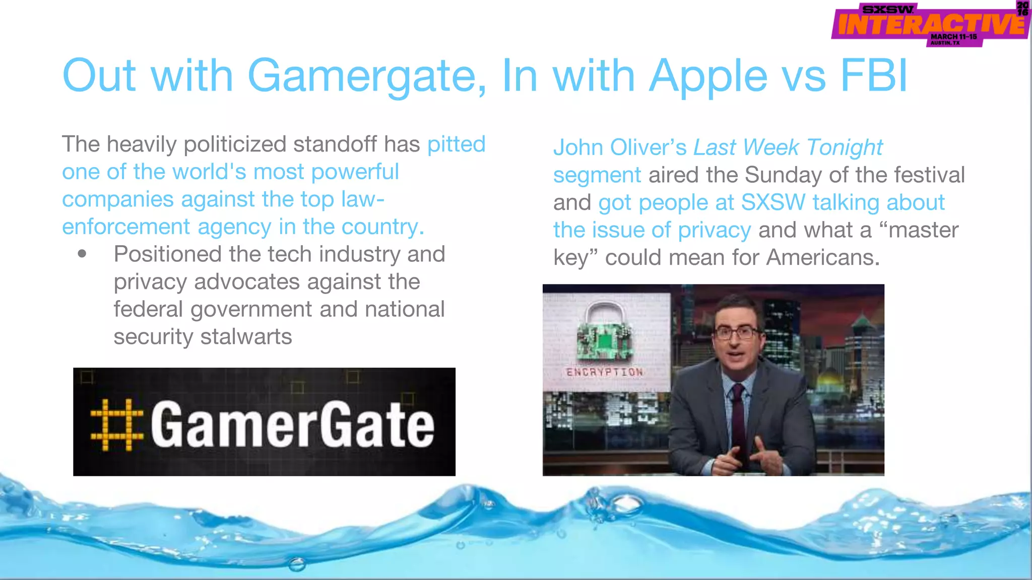 Out with Gamergate, In with Apple vs FBI
The heavily politicized standoff has pitted
one of the world's most powerful
companies against the top law-
enforcement agency in the country.
• Positioned the tech industry and
privacy advocates against the
federal government and national
security stalwarts
John Oliver’s Last Week Tonight
segment aired the Sunday of the festival
and got people at SXSW talking about
the issue of privacy and what a “master
key” could mean for Americans.
 