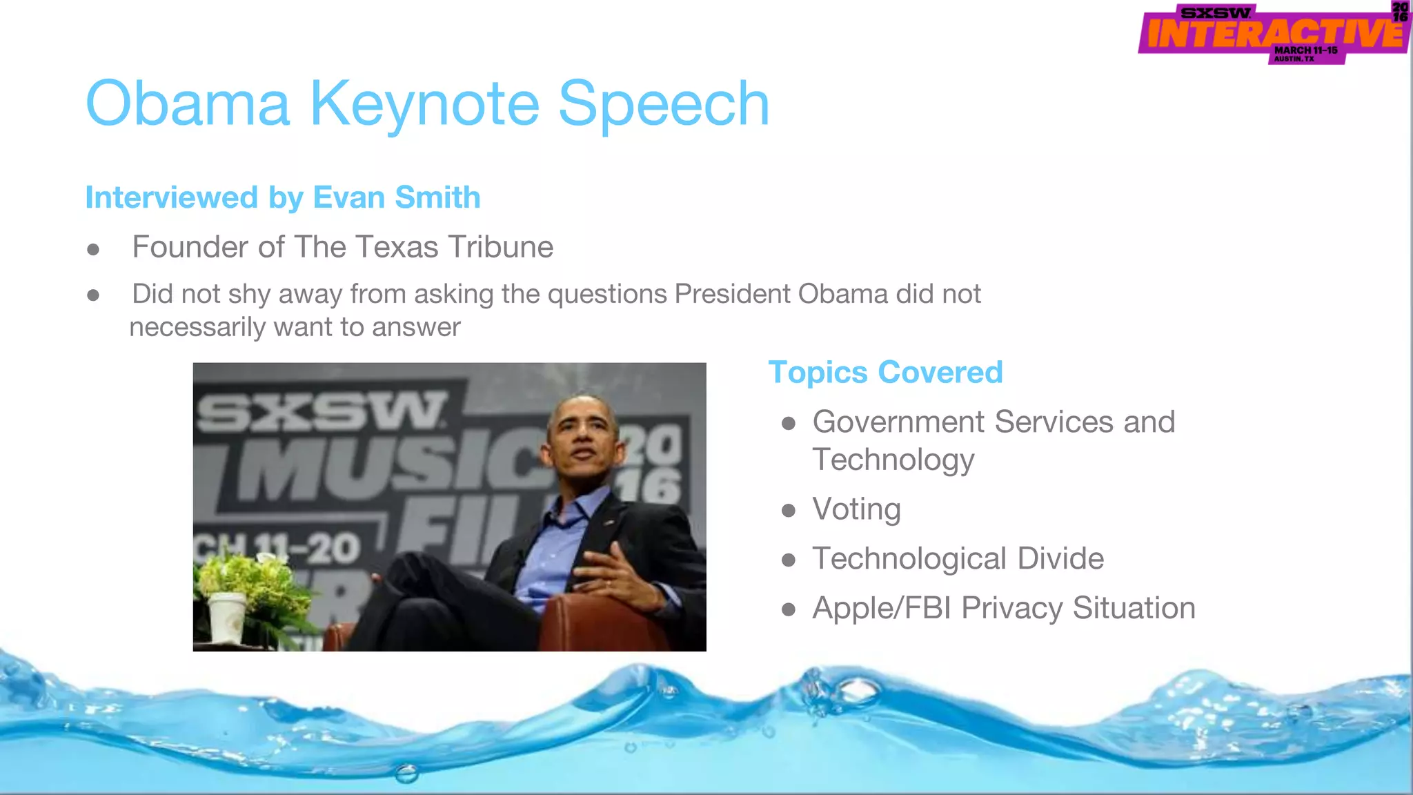Obama Keynote Speech
Interviewed by Evan Smith
● Founder of The Texas Tribune
● Did not shy away from asking the questions President Obama did not
necessarily want to answer
Topics Covered
● Government Services and
Technology
● Voting
● Technological Divide
● Apple/FBI Privacy Situation
 