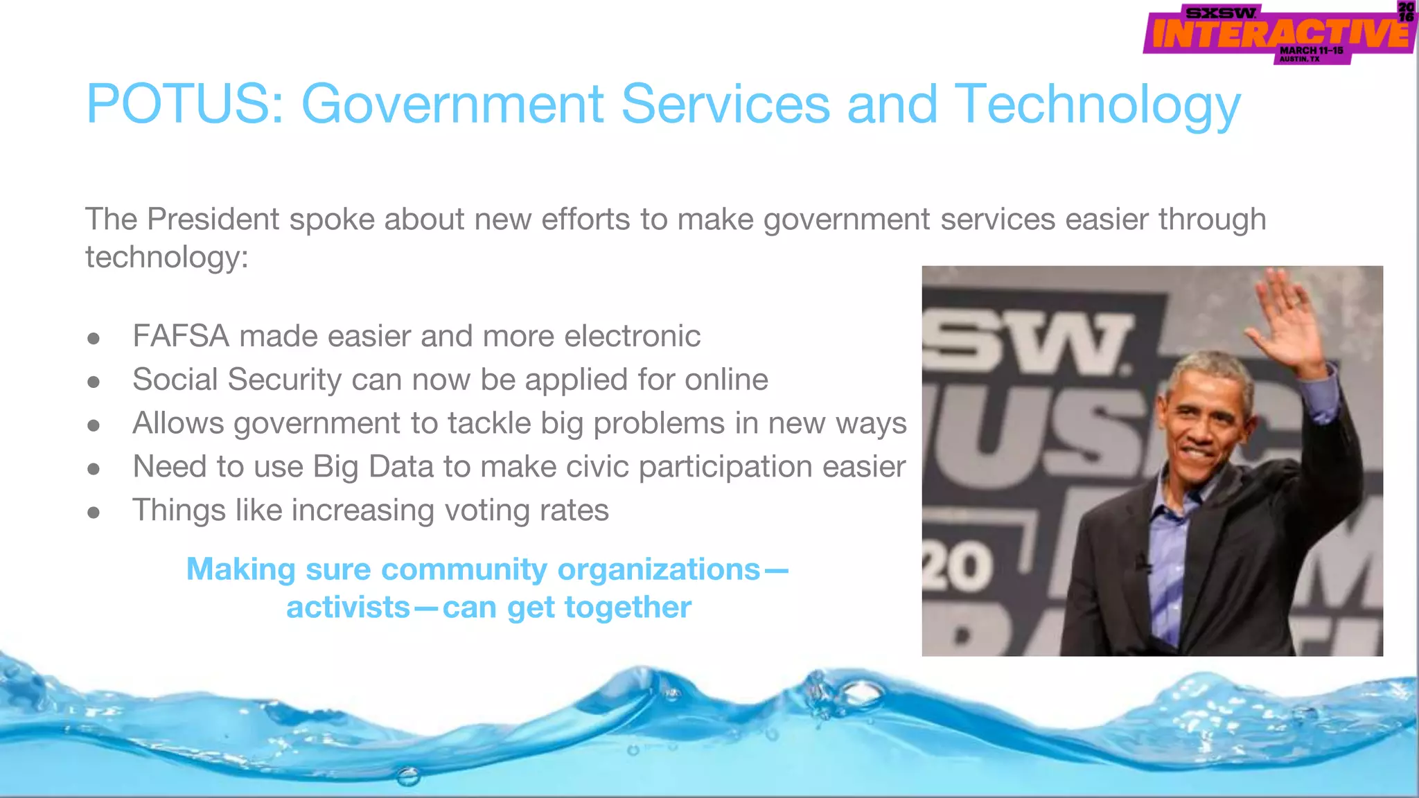 POTUS: Government Services and Technology
The President spoke about new efforts to make government services easier through
technology:
● FAFSA made easier and more electronic
● Social Security can now be applied for online
● Allows government to tackle big problems in new ways
● Need to use Big Data to make civic participation easier
● Things like increasing voting rates
Making sure community organizations—
activists—can get together
 