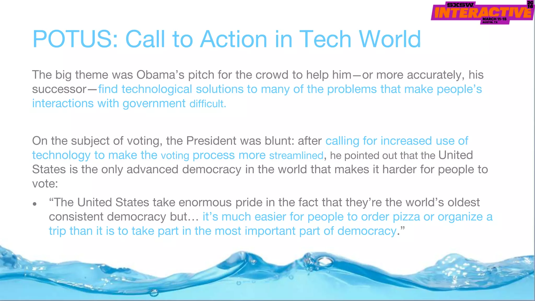 POTUS: Call to Action in Tech World
The big theme was Obama’s pitch for the crowd to help him—or more accurately, his
successor—find technological solutions to many of the problems that make people’s
interactions with government difficult.
On the subject of voting, the President was blunt: after calling for increased use of
technology to make the voting process more streamlined, he pointed out that the United
States is the only advanced democracy in the world that makes it harder for people to
vote:
● “The United States take enormous pride in the fact that they’re the world’s oldest
consistent democracy but… it’s much easier for people to order pizza or organize a
trip than it is to take part in the most important part of democracy.”
 