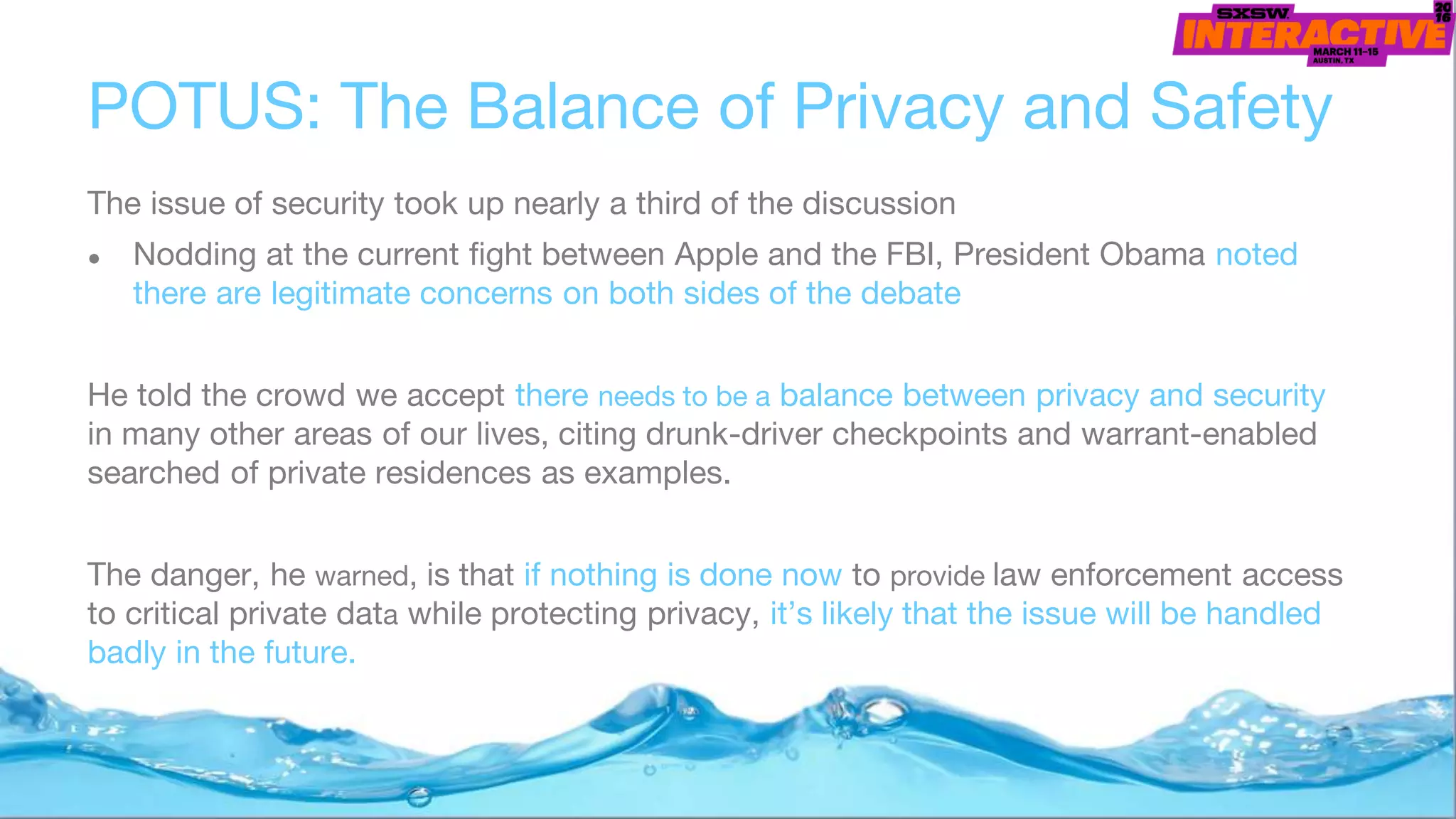 POTUS: The Balance of Privacy and Safety
The issue of security took up nearly a third of the discussion
● Nodding at the current fight between Apple and the FBI, President Obama noted
there are legitimate concerns on both sides of the debate
He told the crowd we accept there needs to be a balance between privacy and security
in many other areas of our lives, citing drunk-driver checkpoints and warrant-enabled
searched of private residences as examples.
The danger, he warned, is that if nothing is done now to provide law enforcement access
to critical private data while protecting privacy, it’s likely that the issue will be handled
badly in the future.
 