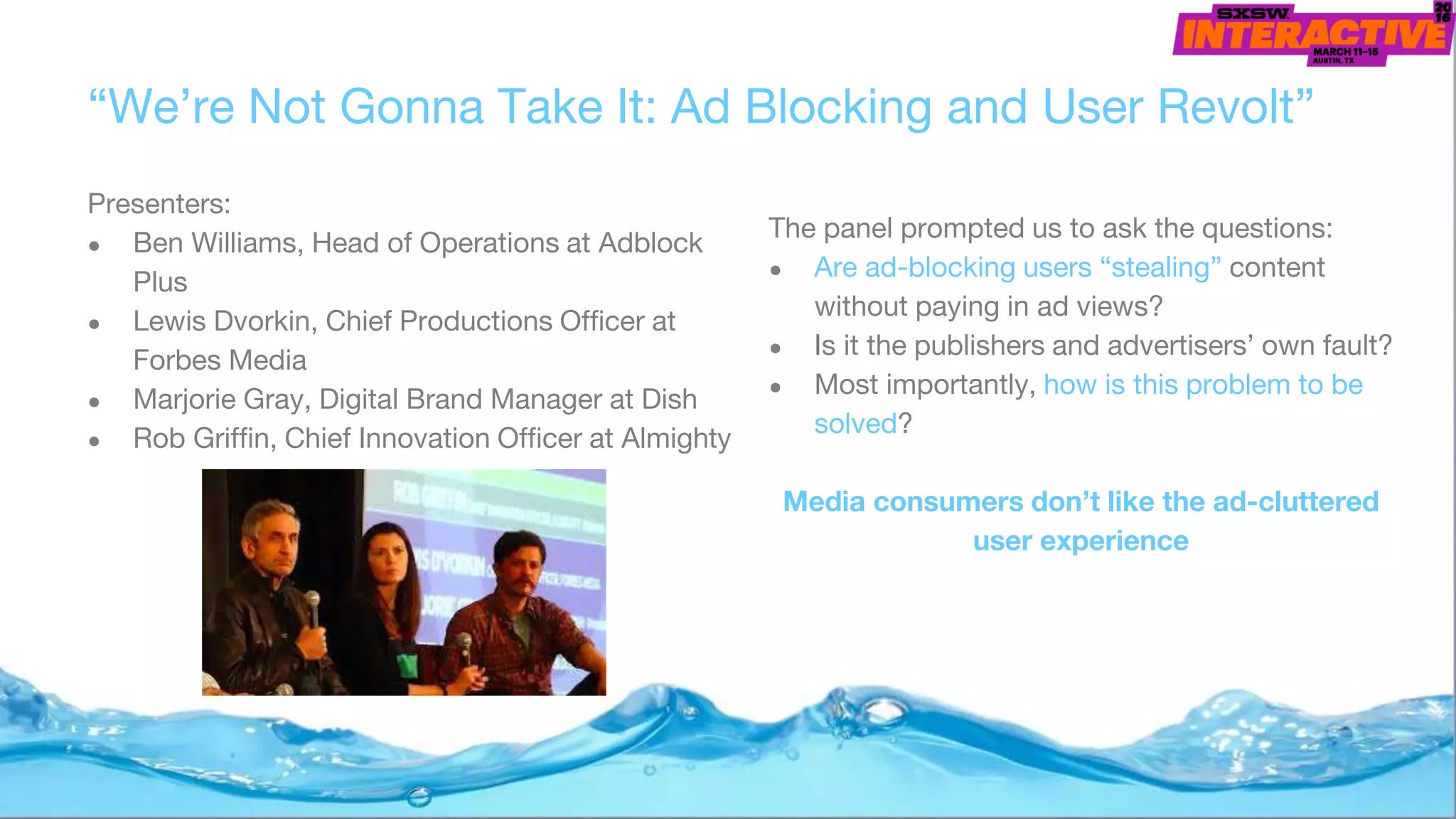 “We’re Not Gonna Take It: Ad Blocking and User Revolt”
Presenters:
● Ben Williams, Head of Operations at Adblock
Plus
● Lewis Dvorkin, Chief Productions Officer at
Forbes Media
● Marjorie Gray, Digital Brand Manager at Dish
● Rob Griffin, Chief Innovation Officer at Almighty
The panel prompted us to ask the questions:
● Are ad-blocking users “stealing” content
without paying in ad views?
● Is it the publishers and advertisers’ own fault?
● Most importantly, how is this problem to be
solved?
Media consumers don’t like the ad-cluttered
user experience
 