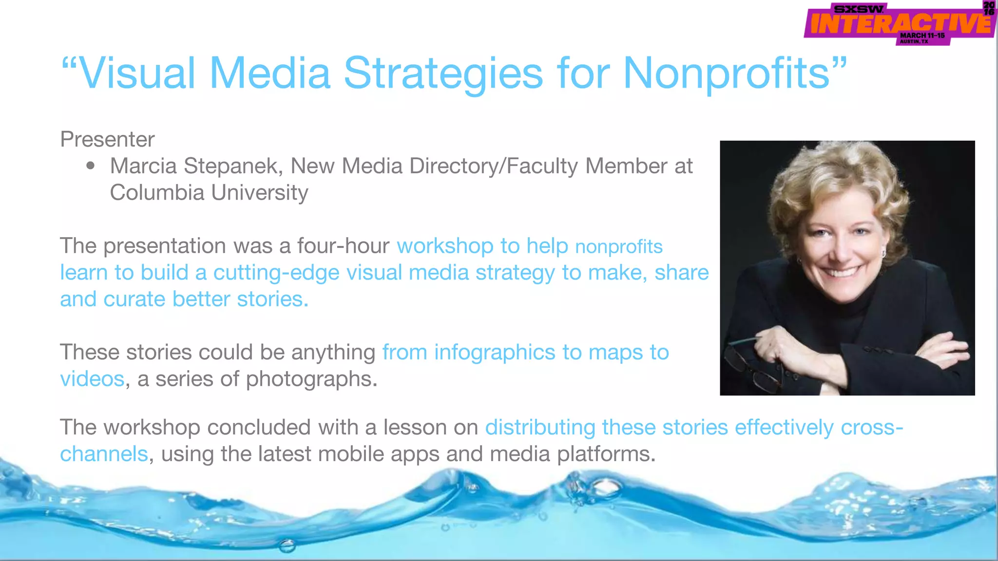 “Visual Media Strategies for Nonprofits”
Presenter
• Marcia Stepanek, New Media Directory/Faculty Member at
Columbia University
The presentation was a four-hour workshop to help nonprofits
learn to build a cutting-edge visual media strategy to make, share
and curate better stories.
These stories could be anything from infographics to maps to
videos, a series of photographs.
The workshop concluded with a lesson on distributing these stories effectively cross-
channels, using the latest mobile apps and media platforms.
 