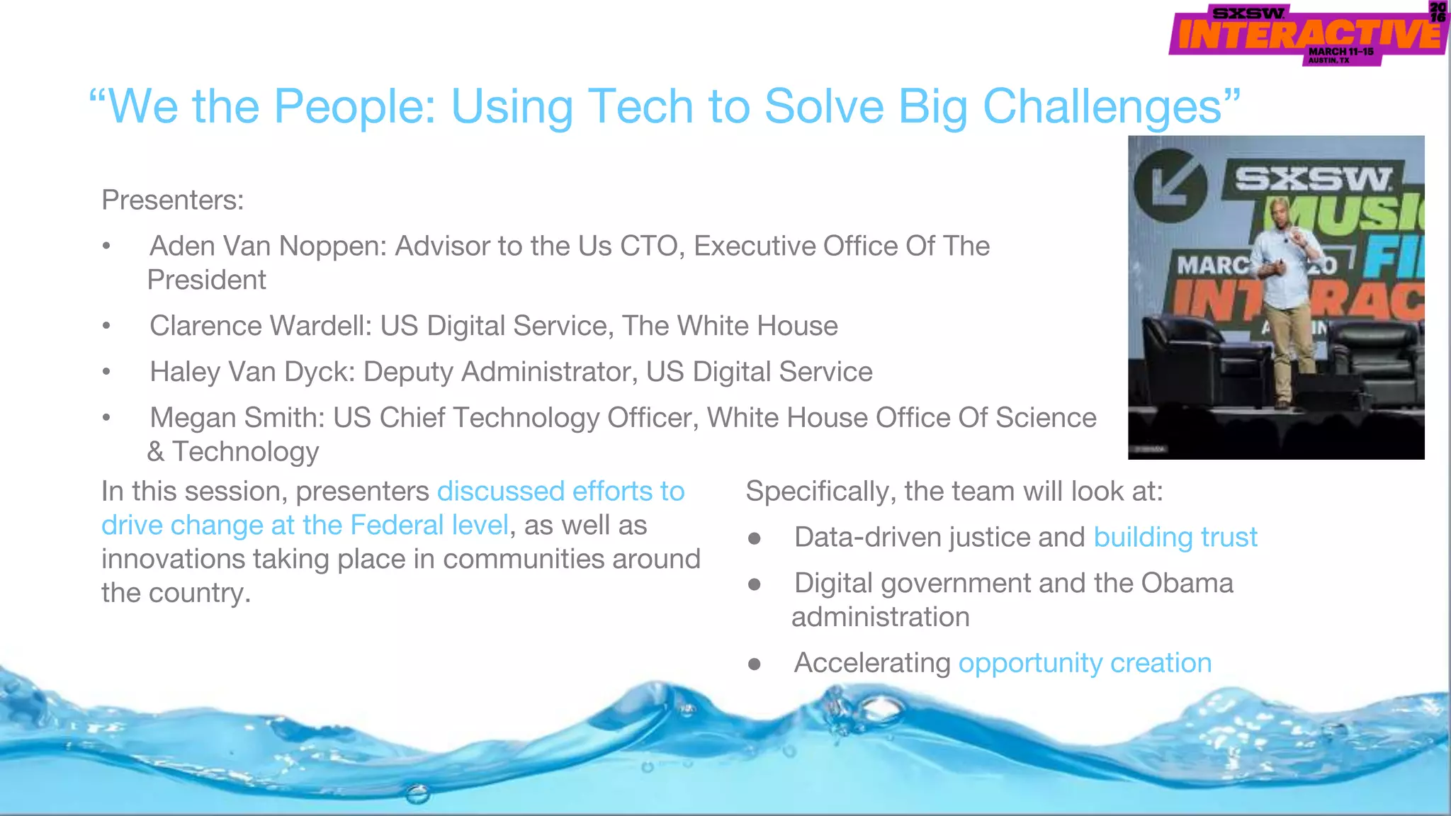 “We the People: Using Tech to Solve Big Challenges”
Presenters:
• Aden Van Noppen: Advisor to the Us CTO, Executive Office Of The
President
• Clarence Wardell: US Digital Service, The White House
• Haley Van Dyck: Deputy Administrator, US Digital Service
• Megan Smith: US Chief Technology Officer, White House Office Of Science
& Technology
Specifically, the team will look at:
● Data-driven justice and building trust
● Digital government and the Obama
administration
● Accelerating opportunity creation
In this session, presenters discussed efforts to
drive change at the Federal level, as well as
innovations taking place in communities around
the country.
 