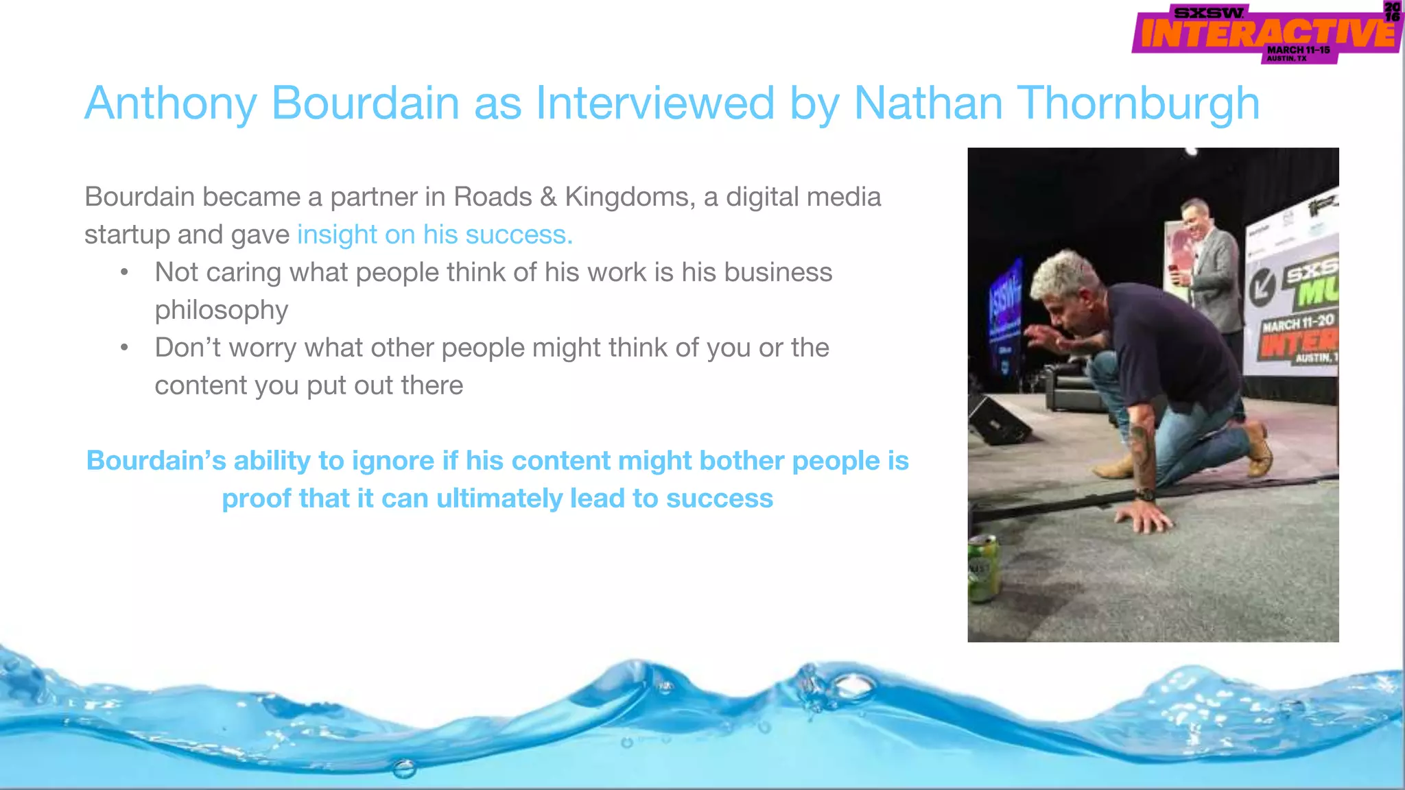 Anthony Bourdain as Interviewed by Nathan Thornburgh
Bourdain became a partner in Roads & Kingdoms, a digital media
startup and gave insight on his success.
• Not caring what people think of his work is his business
philosophy
• Don’t worry what other people might think of you or the
content you put out there
Bourdain’s ability to ignore if his content might bother people is
proof that it can ultimately lead to success
 