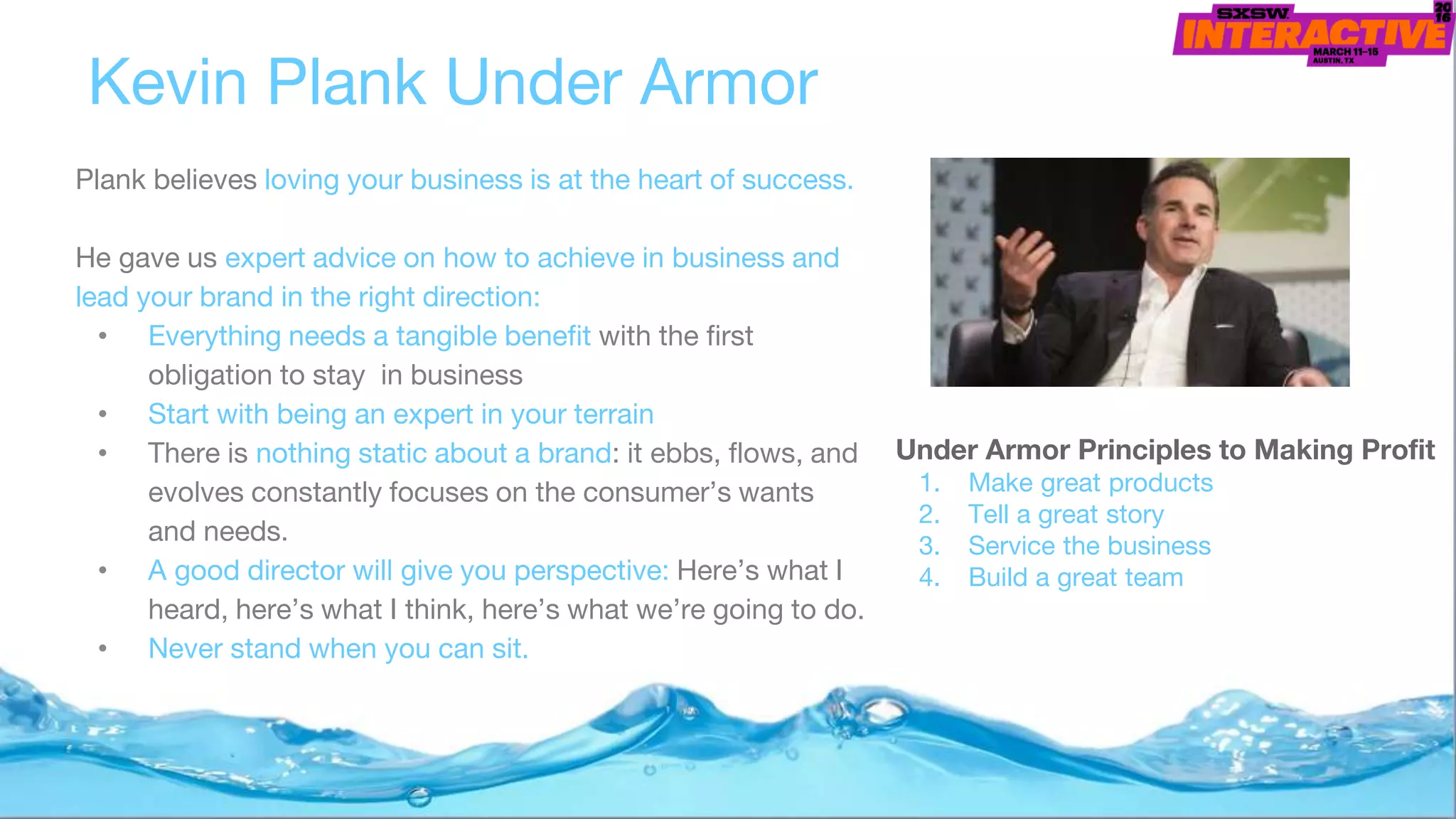 Kevin Plank Under Armor
Under Armor Principles to Making Profit
1. Make great products
2. Tell a great story
3. Service the business
4. Build a great team
Plank believes loving your business is at the heart of success.
He gave us expert advice on how to achieve in business and
lead your brand in the right direction:
• Everything needs a tangible benefit with the first
obligation to stay in business
• Start with being an expert in your terrain
• There is nothing static about a brand: it ebbs, flows, and
evolves constantly focuses on the consumer’s wants
and needs.
• A good director will give you perspective: Here’s what I
heard, here’s what I think, here’s what we’re going to do.
• Never stand when you can sit.
 