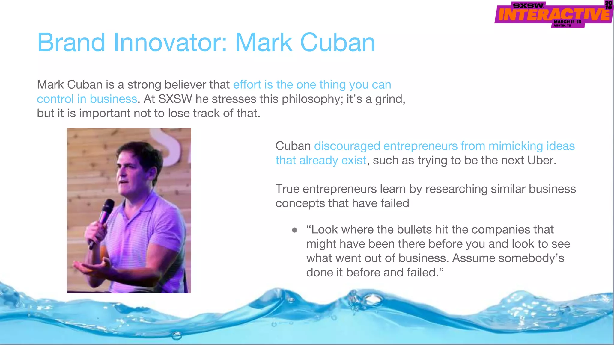 Brand Innovator: Mark Cuban
Mark Cuban is a strong believer that effort is the one thing you can
control in business. At SXSW he stresses this philosophy; it’s a grind,
but it is important not to lose track of that.
Cuban discouraged entrepreneurs from mimicking ideas
that already exist, such as trying to be the next Uber.
True entrepreneurs learn by researching similar business
concepts that have failed
● “Look where the bullets hit the companies that
might have been there before you and look to see
what went out of business. Assume somebody’s
done it before and failed.”
 