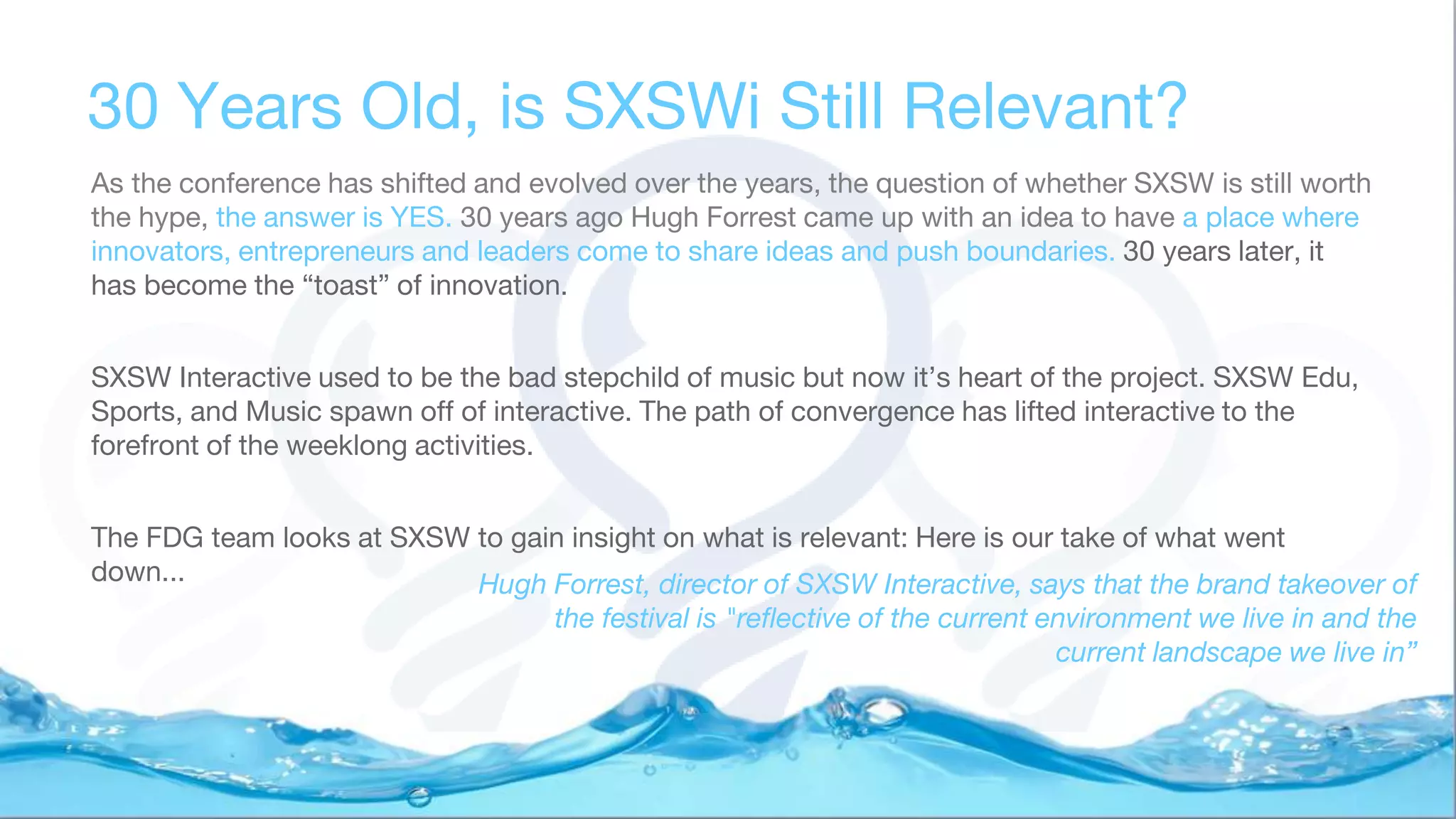 30 Years Old, is SXSWi Still Relevant?
As the conference has shifted and evolved over the years, the question of whether SXSW is still worth
the hype, the answer is YES. 30 years ago Hugh Forrest came up with an idea to have a place where
innovators, entrepreneurs and leaders come to share ideas and push boundaries. 30 years later, it
has become the “toast” of innovation.
SXSW Interactive used to be the bad stepchild of music but now it’s heart of the project. SXSW Edu,
Sports, and Music spawn off of interactive. The path of convergence has lifted interactive to the
forefront of the weeklong activities.
The FDG team looks at SXSW to gain insight on what is relevant: Here is our take of what went
down... Hugh Forrest, director of SXSW Interactive, says that the brand takeover of
the festival is "reflective of the current environment we live in and the
current landscape we live in”
 