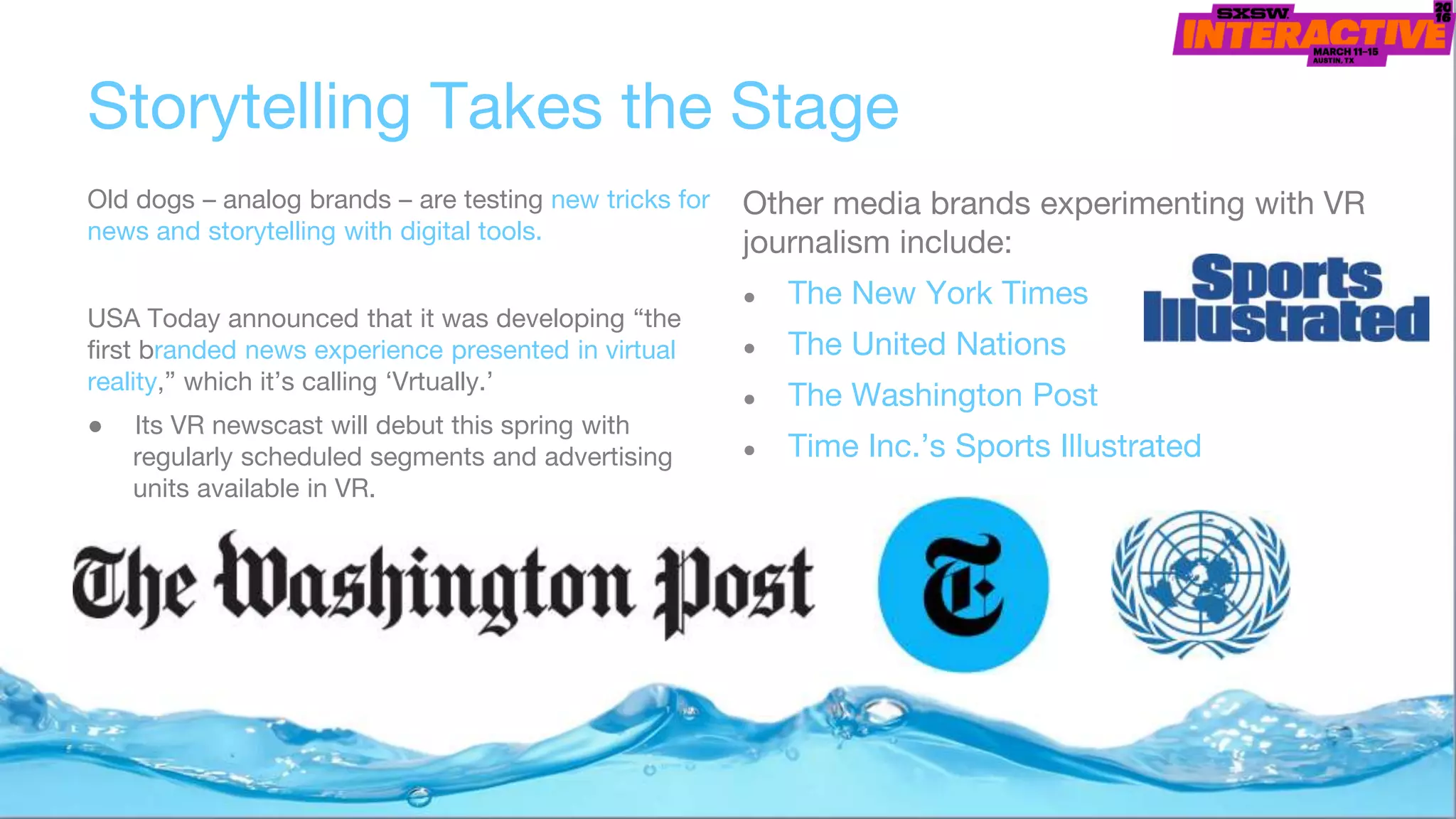 Storytelling Takes the Stage
Old dogs – analog brands – are testing new tricks for
news and storytelling with digital tools.
USA Today announced that it was developing “the
first branded news experience presented in virtual
reality,” which it’s calling ‘Vrtually.’
● Its VR newscast will debut this spring with
regularly scheduled segments and advertising
units available in VR.
Other media brands experimenting with VR
journalism include:
● The New York Times
● The United Nations
● The Washington Post
● Time Inc.’s Sports Illustrated
 