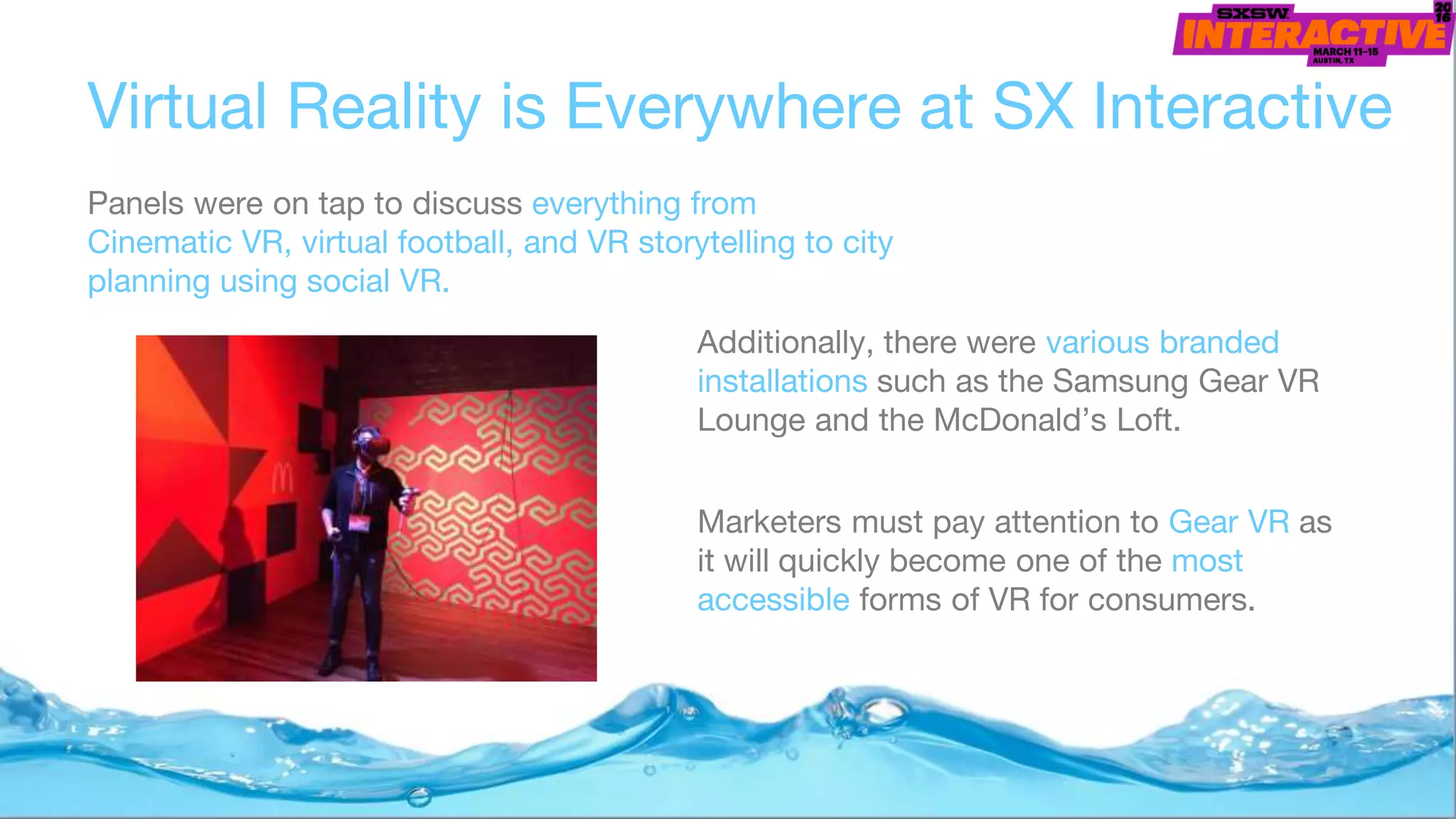Virtual Reality is Everywhere at SX Interactive
Panels were on tap to discuss everything from
Cinematic VR, virtual football, and VR storytelling to city
planning using social VR.
Additionally, there were various branded
installations such as the Samsung Gear VR
Lounge and the McDonald’s Loft.
Marketers must pay attention to Gear VR as
it will quickly become one of the most
accessible forms of VR for consumers.
 