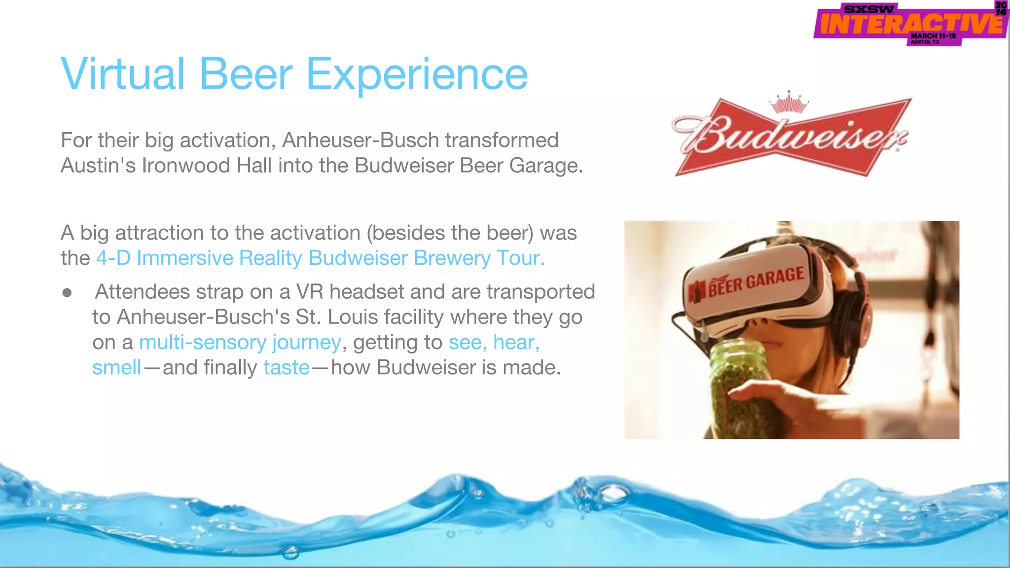 Virtual Beer Experience
For their big activation, Anheuser-Busch transformed
Austin's Ironwood Hall into the Budweiser Beer Garage.
A big attraction to the activation (besides the beer) was
the 4-D Immersive Reality Budweiser Brewery Tour.
● Attendees strap on a VR headset and are transported
to Anheuser-Busch's St. Louis facility where they go
on a multi-sensory journey, getting to see, hear,
smell—and finally taste—how Budweiser is made.
 