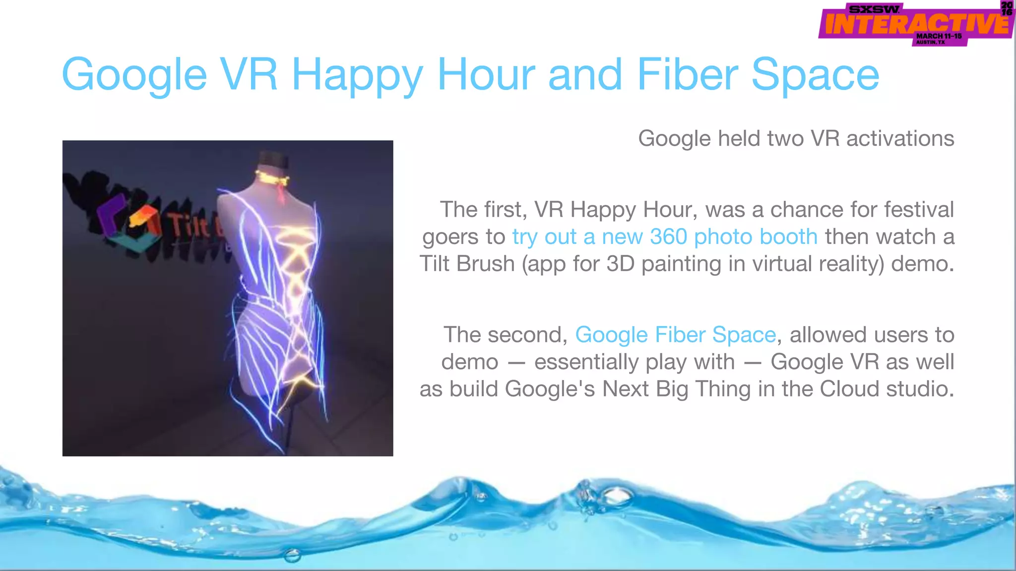 Google VR Happy Hour and Fiber Space
Google held two VR activations
The first, VR Happy Hour, was a chance for festival
goers to try out a new 360 photo booth then watch a
Tilt Brush (app for 3D painting in virtual reality) demo.
The second, Google Fiber Space, allowed users to
demo — essentially play with — Google VR as well
as build Google's Next Big Thing in the Cloud studio.
 