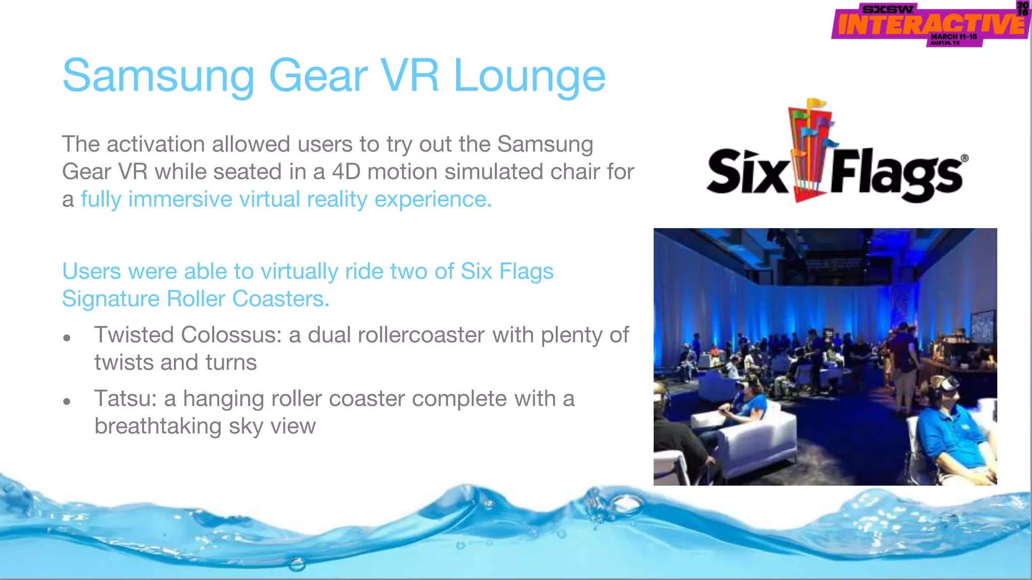 Samsung Gear VR Lounge
The activation allowed users to try out the Samsung
Gear VR while seated in a 4D motion simulated chair for
a fully immersive virtual reality experience.
Users were able to virtually ride two of Six Flags
Signature Roller Coasters.
● Twisted Colossus: a dual rollercoaster with plenty of
twists and turns
● Tatsu: a hanging roller coaster complete with a
breathtaking sky view
 