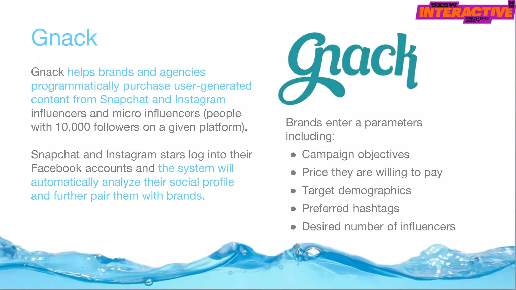 Gnack
Gnack helps brands and agencies
programmatically purchase user-generated
content from Snapchat and Instagram
influencers and micro influencers (people
with 10,000 followers on a given platform).
Snapchat and Instagram stars log into their
Facebook accounts and the system will
automatically analyze their social profile
and further pair them with brands.
Brands enter a parameters
including:
● Campaign objectives
● Price they are willing to pay
● Target demographics
● Preferred hashtags
● Desired number of influencers
 