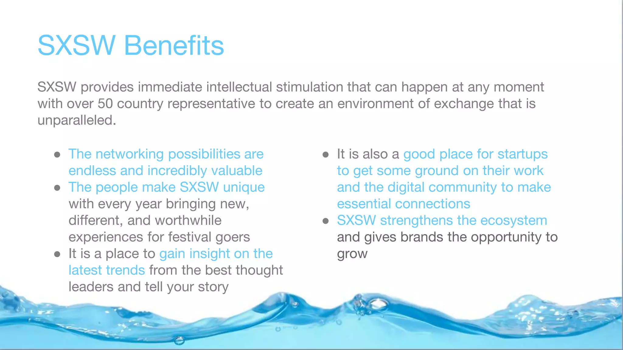 SXSW Benefits
SXSW provides immediate intellectual stimulation that can happen at any moment
with over 50 country representative to create an environment of exchange that is
unparalleled.
● The networking possibilities are
endless and incredibly valuable
● The people make SXSW unique
with every year bringing new,
different, and worthwhile
experiences for festival goers
● It is a place to gain insight on the
latest trends from the best thought
leaders and tell your story
● It is also a good place for startups
to get some ground on their work
and the digital community to make
essential connections
● SXSW strengthens the ecosystem
and gives brands the opportunity to
grow
 