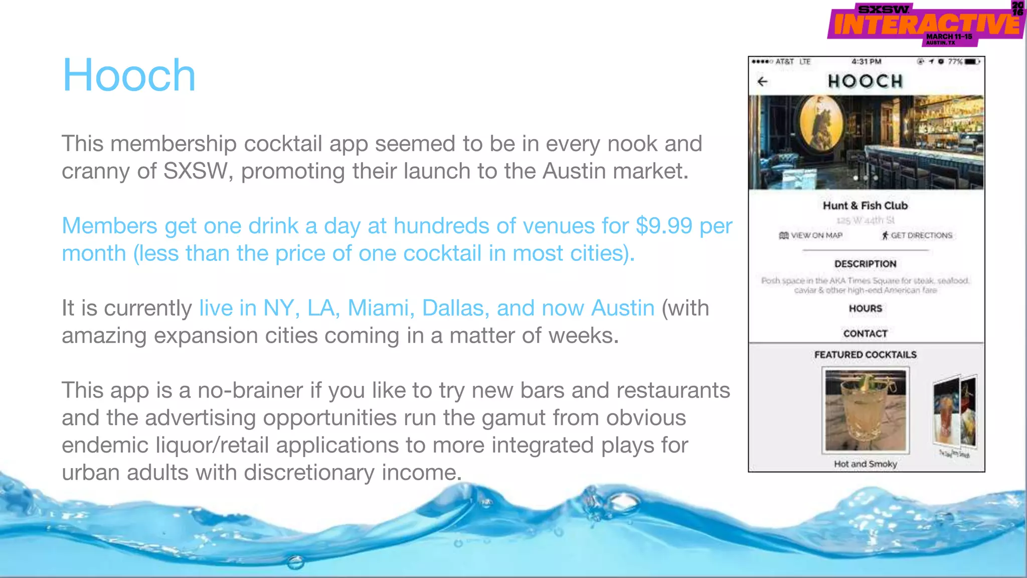 Hooch
This membership cocktail app seemed to be in every nook and
cranny of SXSW, promoting their launch to the Austin market.
Members get one drink a day at hundreds of venues for $9.99 per
month (less than the price of one cocktail in most cities).
It is currently live in NY, LA, Miami, Dallas, and now Austin (with
amazing expansion cities coming in a matter of weeks.
This app is a no-brainer if you like to try new bars and restaurants
and the advertising opportunities run the gamut from obvious
endemic liquor/retail applications to more integrated plays for
urban adults with discretionary income.
 