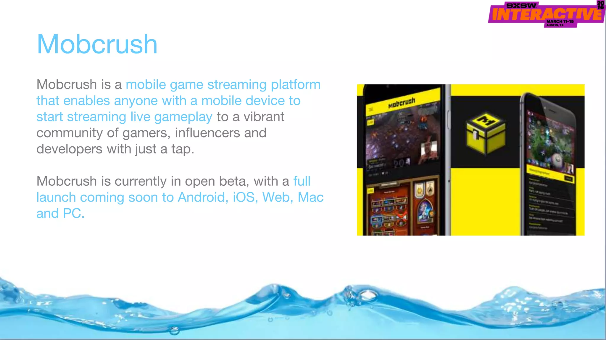 Mobcrush
Mobcrush is a mobile game streaming platform
that enables anyone with a mobile device to
start streaming live gameplay to a vibrant
community of gamers, influencers and
developers with just a tap.
Mobcrush is currently in open beta, with a full
launch coming soon to Android, iOS, Web, Mac
and PC.
 
