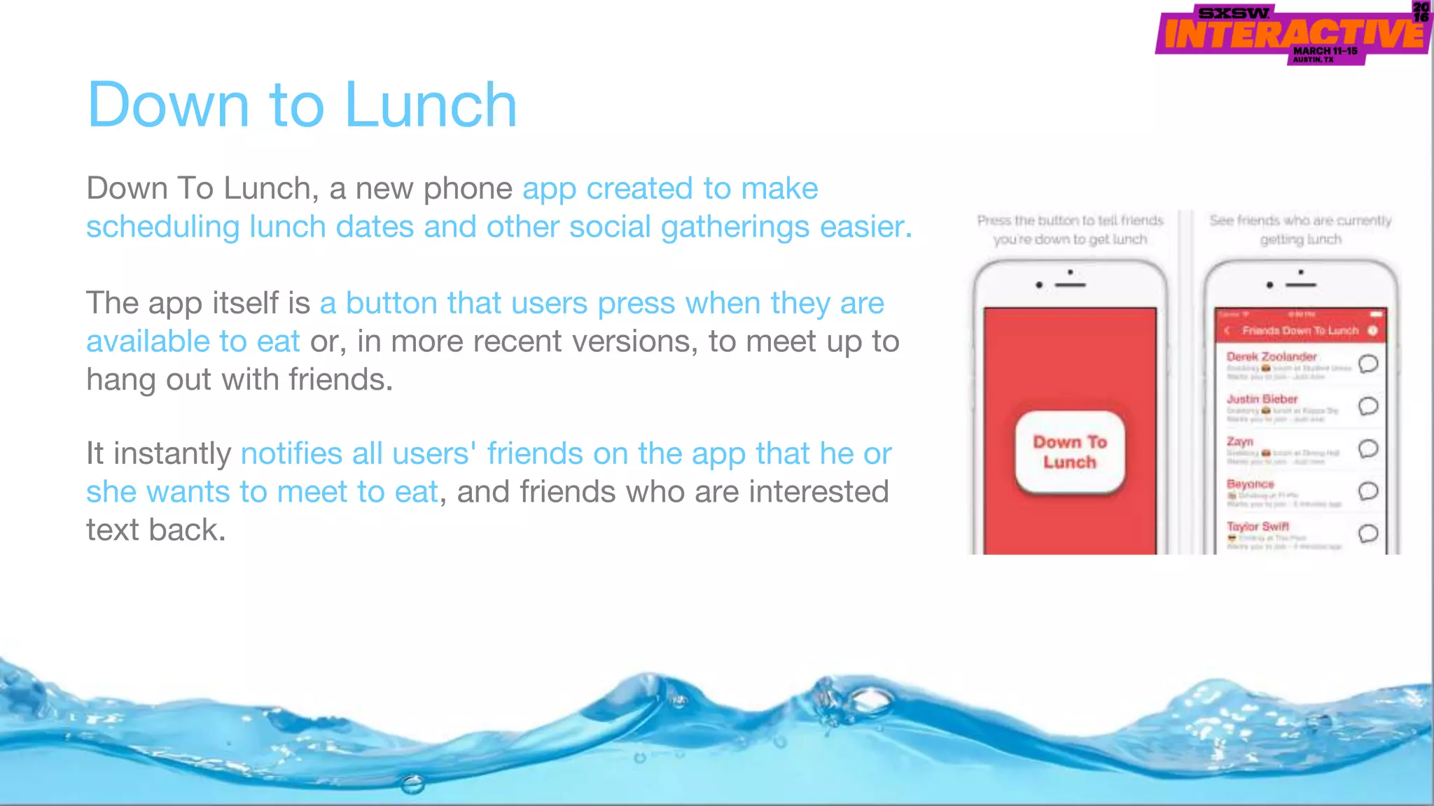 Down to Lunch
Down To Lunch, a new phone app created to make
scheduling lunch dates and other social gatherings easier.
The app itself is a button that users press when they are
available to eat or, in more recent versions, to meet up to
hang out with friends.
It instantly notifies all users' friends on the app that he or
she wants to meet to eat, and friends who are interested
text back.
 