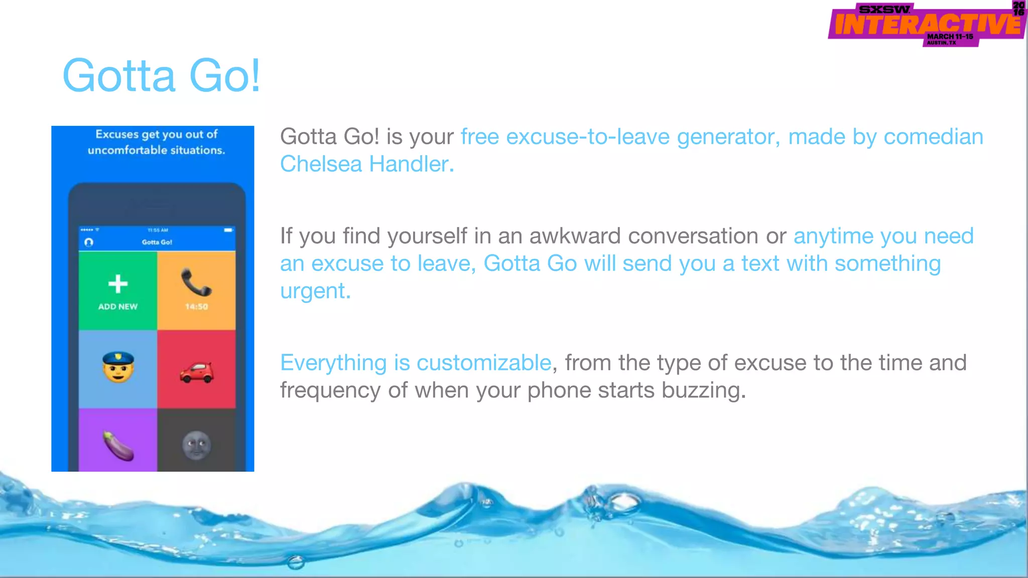 Gotta Go!
Gotta Go! is your free excuse-to-leave generator, made by comedian
Chelsea Handler.
If you find yourself in an awkward conversation or anytime you need
an excuse to leave, Gotta Go will send you a text with something
urgent.
Everything is customizable, from the type of excuse to the time and
frequency of when your phone starts buzzing.
 
