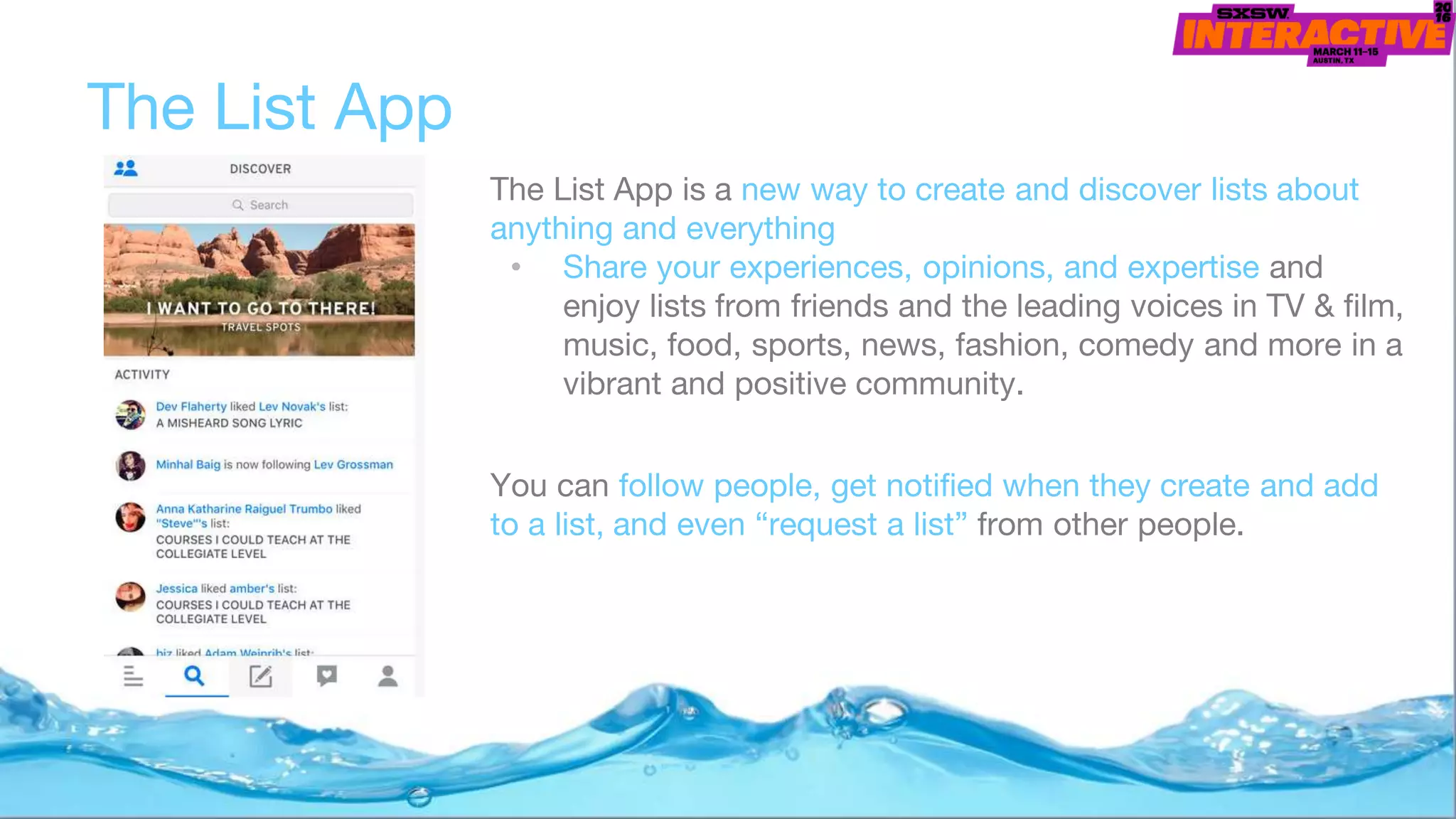 The List App
The List App is a new way to create and discover lists about
anything and everything
• Share your experiences, opinions, and expertise and
enjoy lists from friends and the leading voices in TV & film,
music, food, sports, news, fashion, comedy and more in a
vibrant and positive community.
You can follow people, get notified when they create and add
to a list, and even “request a list” from other people.
 