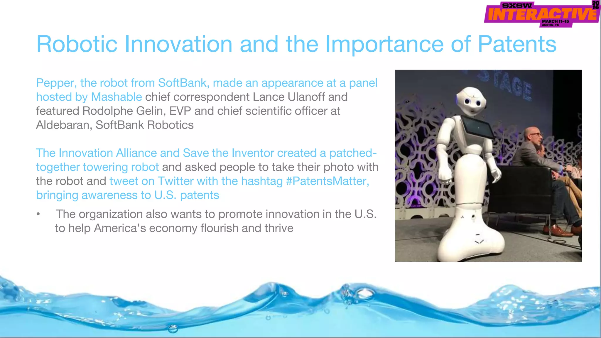 Robotic Innovation and the Importance of Patents
Pepper, the robot from SoftBank, made an appearance at a panel
hosted by Mashable chief correspondent Lance Ulanoff and
featured Rodolphe Gelin, EVP and chief scientific officer at
Aldebaran, SoftBank Robotics
The Innovation Alliance and Save the Inventor created a patched-
together towering robot and asked people to take their photo with
the robot and tweet on Twitter with the hashtag #PatentsMatter,
bringing awareness to U.S. patents
• The organization also wants to promote innovation in the U.S.
to help America's economy flourish and thrive
 