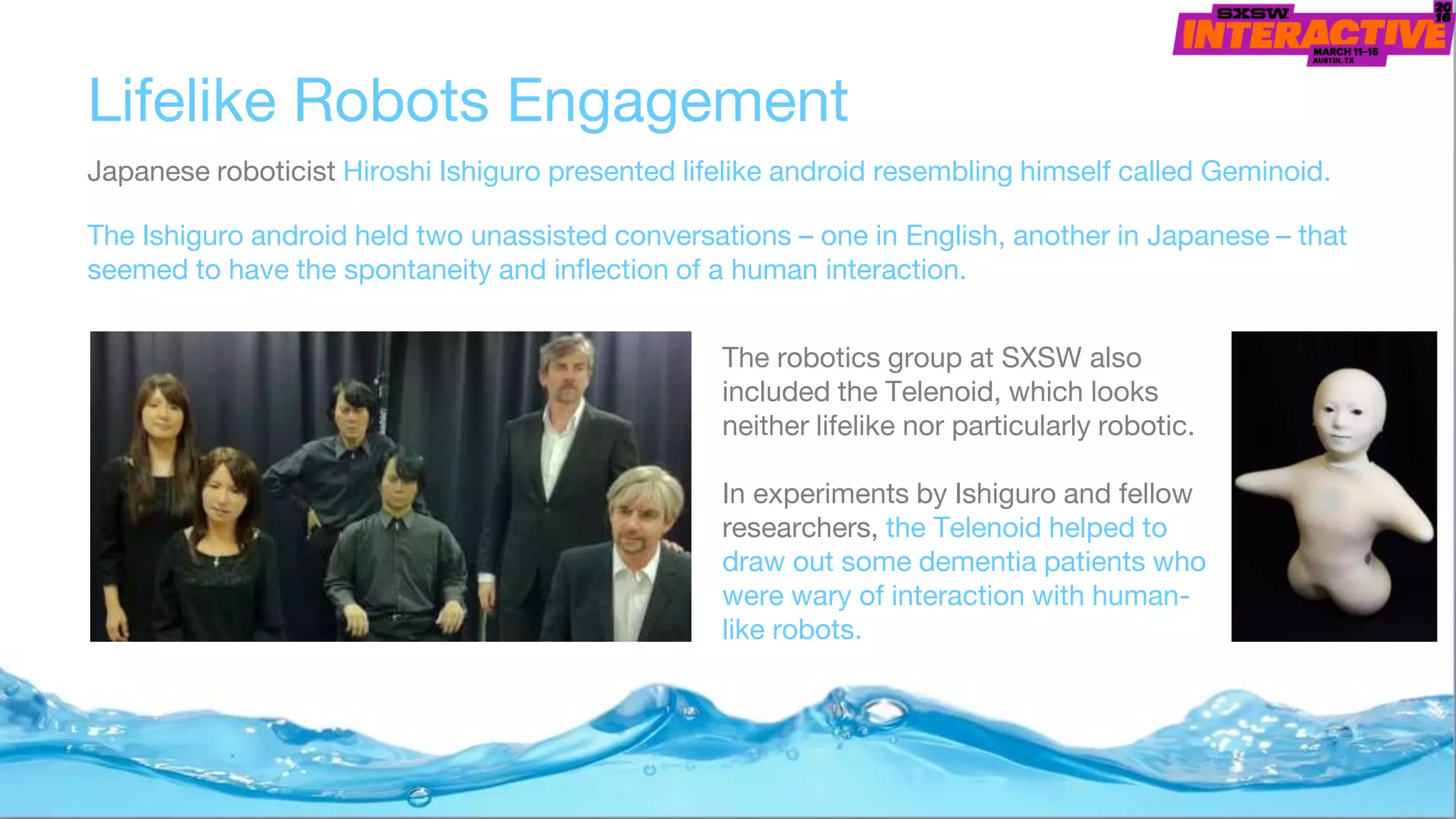 Lifelike Robots Engagement
Japanese roboticist Hiroshi Ishiguro presented lifelike android resembling himself called Geminoid.
The Ishiguro android held two unassisted conversations – one in English, another in Japanese – that
seemed to have the spontaneity and inflection of a human interaction.
The robotics group at SXSW also
included the Telenoid, which looks
neither lifelike nor particularly robotic.
In experiments by Ishiguro and fellow
researchers, the Telenoid helped to
draw out some dementia patients who
were wary of interaction with human-
like robots.
 