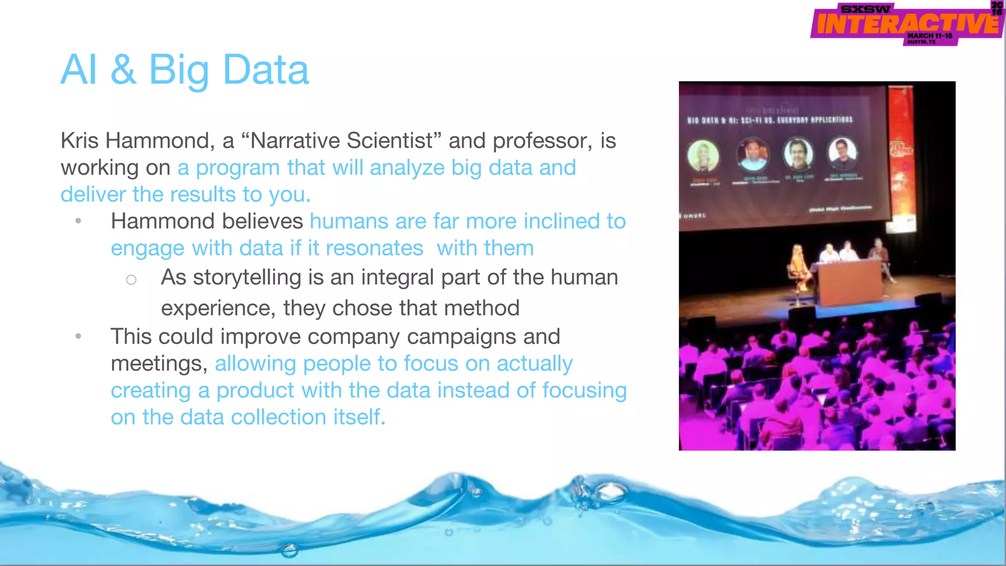 AI & Big Data
Kris Hammond, a “Narrative Scientist” and professor, is
working on a program that will analyze big data and
deliver the results to you.
• Hammond believes humans are far more inclined to
engage with data if it resonates with them
o As storytelling is an integral part of the human
experience, they chose that method
• This could improve company campaigns and
meetings, allowing people to focus on actually
creating a product with the data instead of focusing
on the data collection itself.
 