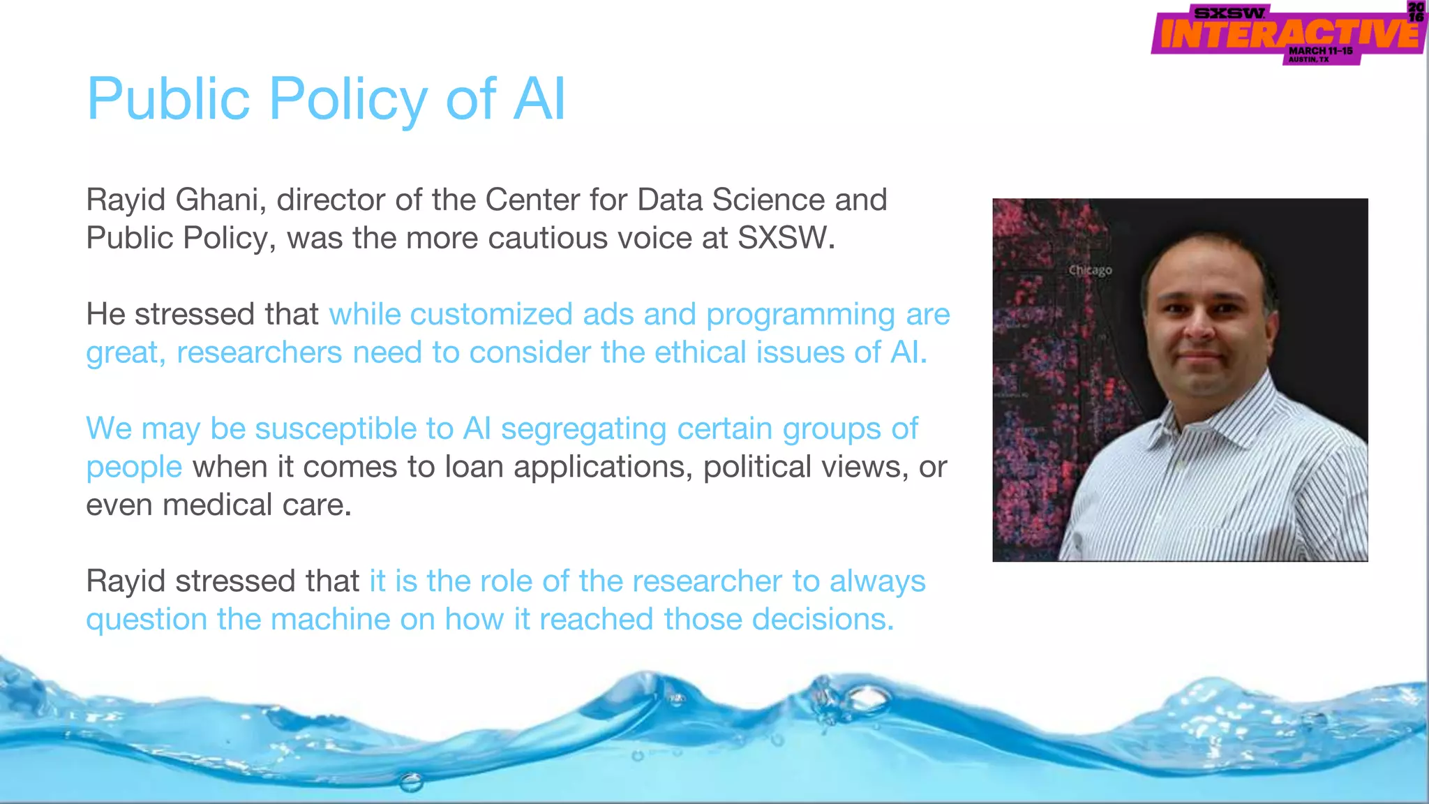 Public Policy of AI
Rayid Ghani, director of the Center for Data Science and
Public Policy, was the more cautious voice at SXSW.
He stressed that while customized ads and programming are
great, researchers need to consider the ethical issues of AI.
We may be susceptible to AI segregating certain groups of
people when it comes to loan applications, political views, or
even medical care.
Rayid stressed that it is the role of the researcher to always
question the machine on how it reached those decisions.
 