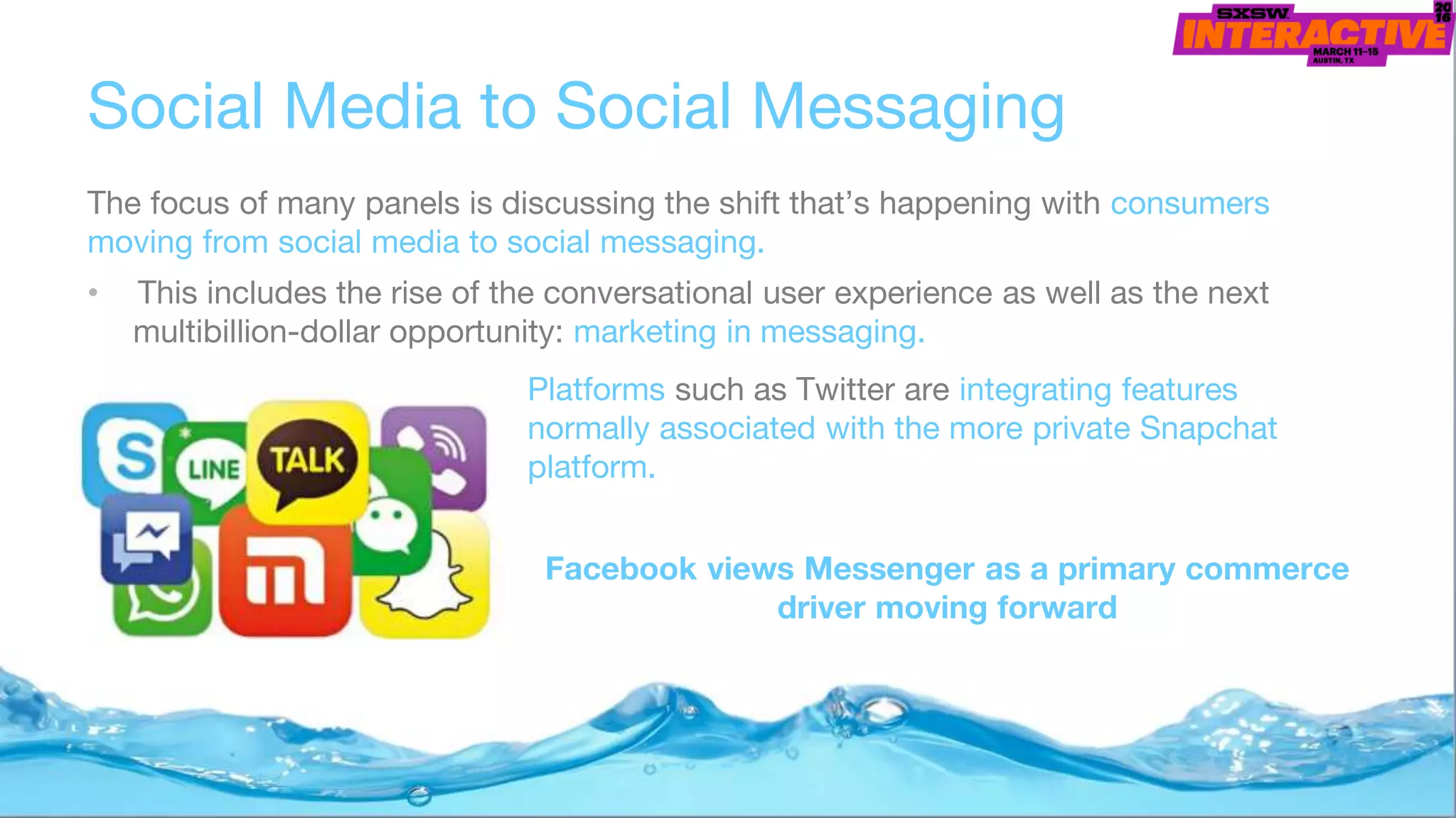 Social Media to Social Messaging
The focus of many panels is discussing the shift that’s happening with consumers
moving from social media to social messaging.
• This includes the rise of the conversational user experience as well as the next
multibillion-dollar opportunity: marketing in messaging.
Platforms such as Twitter are integrating features
normally associated with the more private Snapchat
platform.
Facebook views Messenger as a primary commerce
driver moving forward
 