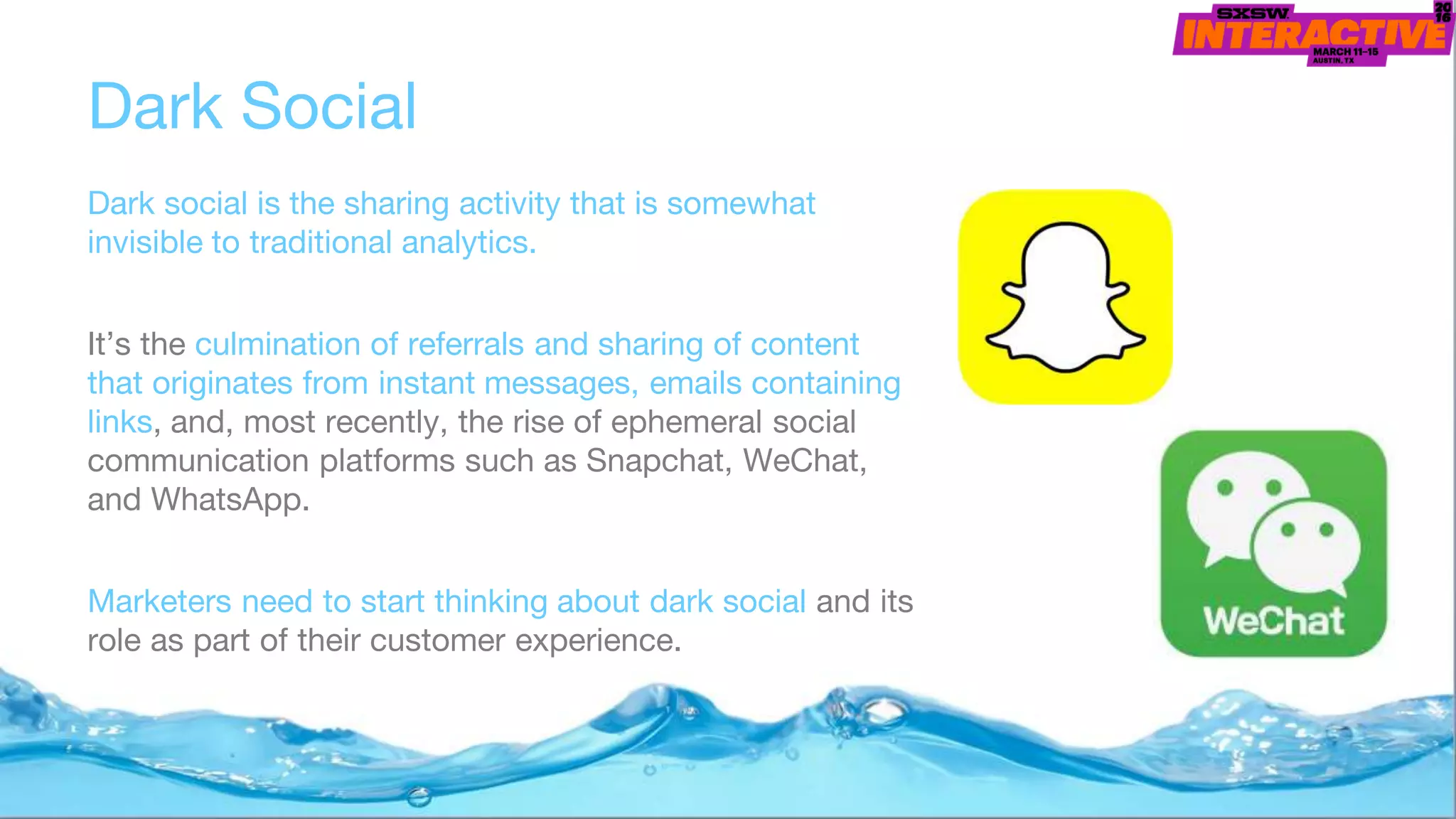 Dark Social
Dark social is the sharing activity that is somewhat
invisible to traditional analytics.
It’s the culmination of referrals and sharing of content
that originates from instant messages, emails containing
links, and, most recently, the rise of ephemeral social
communication platforms such as Snapchat, WeChat,
and WhatsApp.
Marketers need to start thinking about dark social and its
role as part of their customer experience.
 