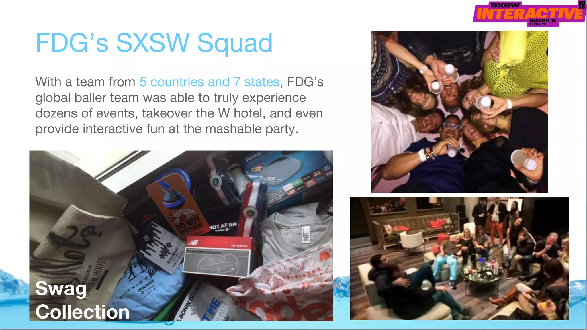 FDG’s SXSW Squad
With a team from 5 countries and 7 states, FDG’s
global baller team was able to truly experience
dozens of events, takeover the W hotel, and even
provide interactive fun at the mashable party.
Swag
Collection
 