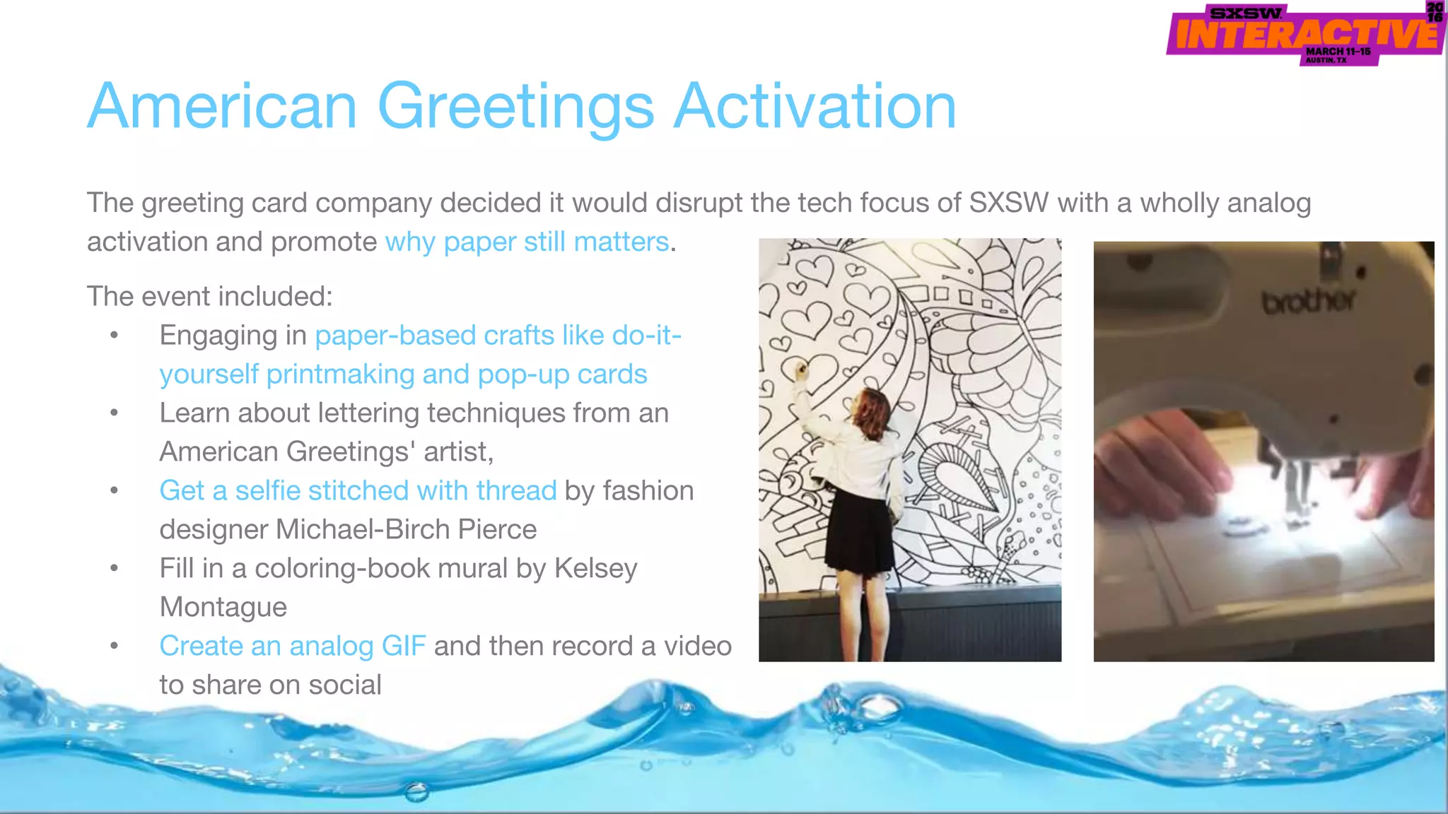 American Greetings Activation
The greeting card company decided it would disrupt the tech focus of SXSW with a wholly analog
activation and promote why paper still matters.
The event included:
• Engaging in paper-based crafts like do-it-
yourself printmaking and pop-up cards
• Learn about lettering techniques from an
American Greetings' artist,
• Get a selfie stitched with thread by fashion
designer Michael-Birch Pierce
• Fill in a coloring-book mural by Kelsey
Montague
• Create an analog GIF and then record a video
to share on social
 