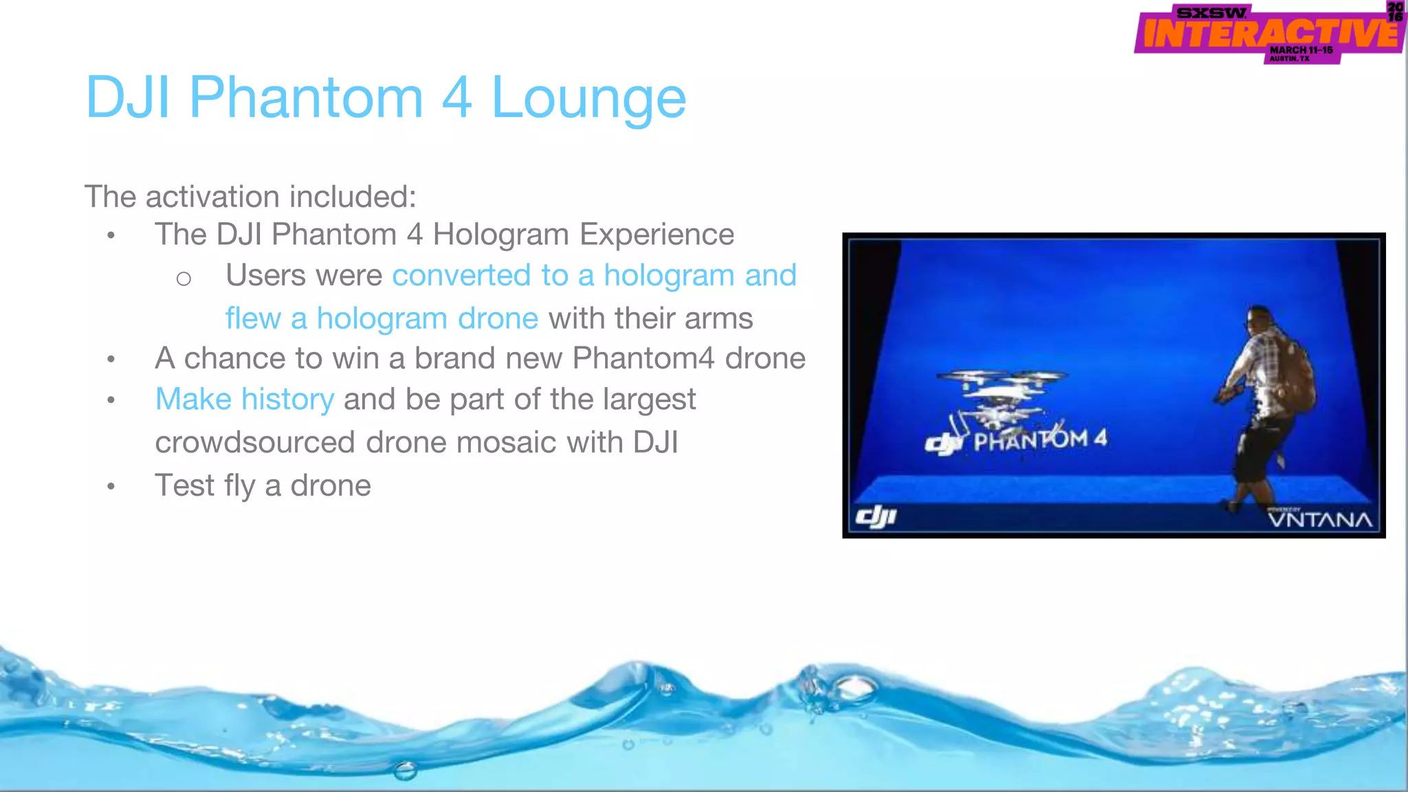 The activation included:
• The DJI Phantom 4 Hologram Experience
o Users were converted to a hologram and
flew a hologram drone with their arms
• A chance to win a brand new Phantom4 drone
• Make history and be part of the largest
crowdsourced drone mosaic with DJI
• Test fly a drone
DJI Phantom 4 Lounge
 