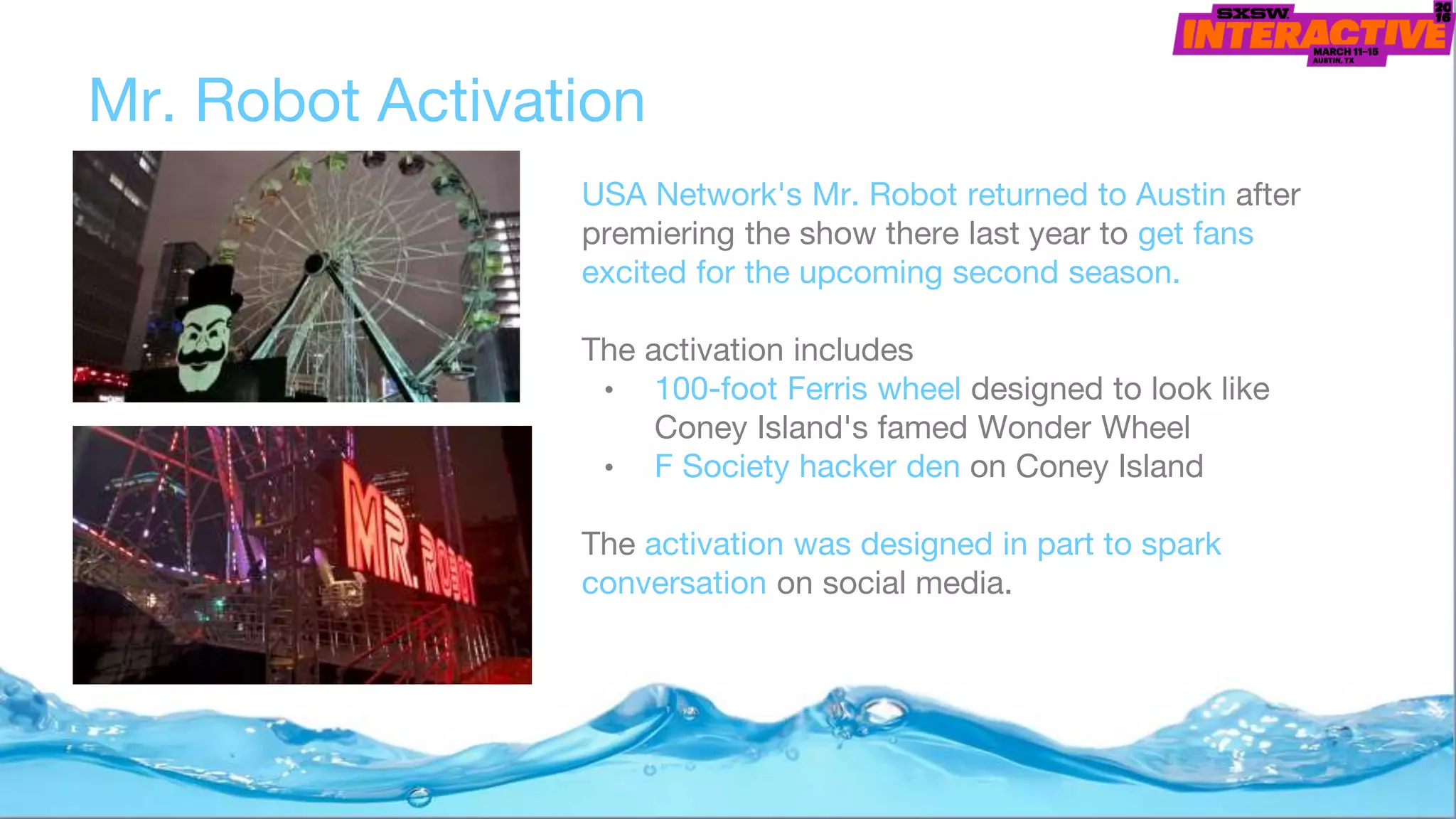 USA Network's Mr. Robot returned to Austin after
premiering the show there last year to get fans
excited for the upcoming second season.
The activation includes
• 100-foot Ferris wheel designed to look like
Coney Island's famed Wonder Wheel
• F Society hacker den on Coney Island
The activation was designed in part to spark
conversation on social media.
Mr. Robot Activation
 