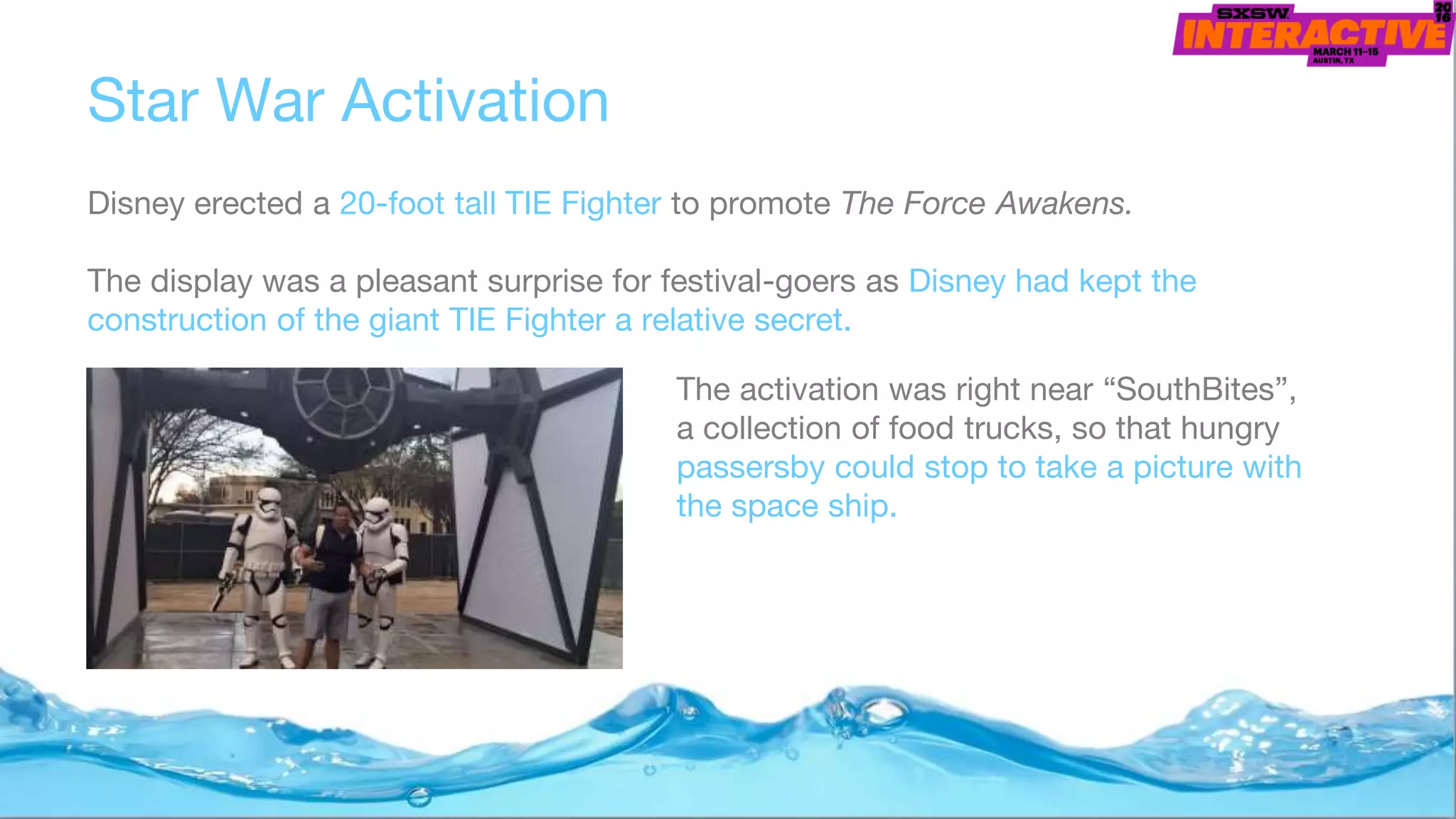 Disney erected a 20-foot tall TIE Fighter to promote The Force Awakens.
The display was a pleasant surprise for festival-goers as Disney had kept the
construction of the giant TIE Fighter a relative secret.
Star War Activation
The activation was right near “SouthBites”,
a collection of food trucks, so that hungry
passersby could stop to take a picture with
the space ship.
 