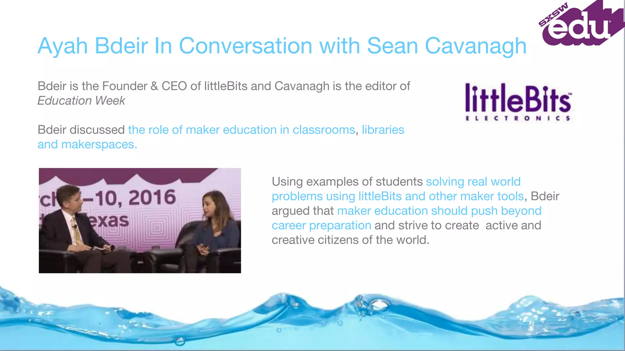 Ayah Bdeir In Conversation with Sean Cavanagh
Bdeir is the Founder & CEO of littleBits and Cavanagh is the editor of
Education Week
Bdeir discussed the role of maker education in classrooms, libraries
and makerspaces.
Using examples of students solving real world
problems using littleBits and other maker tools, Bdeir
argued that maker education should push beyond
career preparation and strive to create active and
creative citizens of the world.
 